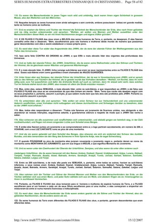 110. Es waren die Menschenkinder in jenen Tagen noch wild und unbändig, doch waren ihnen eigen Schönheit in grossem
Masse, also den Weibchen und den Männchen.
110. Naqueles tempos os seres humanos eram ainda selvagens e sem controle, embora possuíssem beleza em grande medida,
tanto os homens como as mulheres.
111. End es ersahen die Söhne und Töchter der Himmel die Schönheit der Menschenkinder der Erde, also nach ihnen gelüstete
und sie rätig wurden untereinander und sprachen: "Wohlan, wir wollen uns Mannen und Weiber auswählen unter den
Menschenkindern dieser Welt, so wir mit ihnen Nachkommen zeugen und eigene Völker gründen."
111. E OS FILHOS E FILHAS dos céus viram a BELEZA dos seres humanos da Terra, e, portanto, os desejaram. E eles fizeram
conselho entre eles e disseram, “Bem, escolheremos para nós homens e mulheres deste mundo de maneira que possamos
gerar descendentes com eles e assim estabelecer o nosso próprio povo.
112. Es ward aber diese Tun wider das Angeordnete des JHWH, der da ware der oberste Führer der Weithergereisten aus den
Tiefen des Universums.
112. Isso seria feito CONTRA AS ORDENS do JHWH, e que ERA o mais elevado líder dos viajantes das profundezas dos
Universos.
113. Und es hatte der oberste Führer, der JHWH, Unterführer, die da waren seine Stellvertreter unter den Söhnen und Töchtern
der Himmel, die da gleichsam waren Wächter und genennet Wächterengel.
113. E o mais elevado líder, O JHWH, tinha consigo sub-líderes que eram os seus representantes entre os FILHOS E FILHAS dos
céus. Esses sub-líderes eram como guardiões e eram chamados de ANJOS GUARDIÕES.
114. Unter ihnen aber war Semjasa, der oberste Führer der Unterführer, der da war in Verantwortung zum JHWH, und er sprach
also zu den Söhnen und Töchtern der Himmel, als er gewahr wurde das Vorhaben derselben: “Wohlan, ich fürchte, dass ihr nicht
willig seid, eure Tat auszuführen und dafür die drohende Strafe auf euch zu nehmen, denn ihr wisset sehr wohl, dass solches
Tun im Verbote stehet durch den JHWH, also müsste ich allein die Strafe erdulden müssen.”
114. Mas, entre eles, estava SEMJASA, o mais elevado líder, entre os sub-líderes, e que respondiam ao JHWH, e ele falou aos
FILHOS E FILHAS dos céus ao se conscientizar do que eles tinham em mente: “Bem. Temo que vocês não desejam seguir com
os seus propósitos e, portanto, assumir a punição, já que sabem muito bem que tais atos são proibidos pelo JHWH. Portanto eu
devo sozinho assumir a punição.
115. Es antworteten aber alle und sprachen: ”Alle wollen wir einen Schwur tun zur Verbundenheit und uns untereinander
dadurch verpflichten, unser Vorhaben nicht aufzugeben und dieses durchzuführen und Schweigen darüber zu bewahren, dass
es der JHWH nicht erfahret.”
115. Mas, todos eles responderam e disseram: “Todos nós faremos um juramento de ficarmos unidos, nos obrigando a não
abandonar as nossas intenções, seguiremos adiante, e guardaremos silencio a respeito de modo que o JHWH não venha a
saber.
116. Also schwuren sie alle zusammen und verpflichteten sich untereinander, und alsbald gingen sie heimlich weg, in der Zahl
vonZweihundert, und flogen mit einem singenden Lichte zum Scheitel eines Berges.
116. E então eles fizeram juntos um juramento e se comprometeram entre si, e logo partiram secretamente, em número de 200, e
VOARAM, com a sua LUZ CANTANTE rumo ao pico de uma montanha.
117. Und als sie waren gelandet auf dem Scheitel des Berges, also shwuren sie sich ein andermal den Schwur des dunklen
Bundes, und also benenneten sie den Berg des Schwures in ihrer Sprache Ardjs, was da saget Schwurberg.
117. E quando POUSARAM no pico da montanha eles juraram novamente o juramento negro e, portanto deram ao nome da
montanha como MONTANHA DO JURAMENTO, que em sua língua é ARDJIS, e que significa Montanha do Juramento.
118. Und es waren unter den Zweihundert der Oberste der Unterführer, Semjasa, und also waren da unter allen anderen auch
niederigere Unterführer, die da waren benennet mit den Namen Andanj, Ezekeel, Daanel, Urakjbarameel, Arjjsa, Lunera, Akjbeel,
Tamjela, Tamjel, Ramuela, Asaela, Asael, Batraala, Armers, Sarakajal, Arazjal, Turela, Jomael, Sartael, Satanon, Samsafel,
Satana, Zakebel, Larjjsa und Terjel.
118. Entre os 200 sub-líderes, o de mais alto posto era SEMJASA, e, portanto, entre todos os outros, haviam os sub-líderes
inferiores, e seus nomes eram: Andanj, Ezekeel, Daanel, Urakjbarameel, Arjjsa, Lunera, Akjbeel, Tamjela, Tamjel, Ramuela,
Asaela, Asael, Batraala, Armers, Sarakajal, Arazjal, Turela, Jomael, Sartael, Satanon, Samsafel, Satana, Zakebel, Larjjsa und
Terjel.
119. Also nahmen sich die Töchter und Söhne der Himmel Mannen und Weiber von den Menschenkindern der Erde, un die
Töchter wähleten sich aus einen Mann, und jeder Sohn wählete sich aus ein Weib, und alsdann fingen sie an, hineinzugehen zu
ihnen in zuchtlosem Vermischen.
119. Portanto, os FILHOS E FILHAS dos céus tomaram para si homens e mulheres da espécie humana da Terra, e a FILHAS
escolheram para si um homem e cada um de seus filhos escolheram para si uma mulher, e eles começaram a empenhar em
misturaram-se entre si numa maneira licenciosa e indisciplinada.
122. Es ward aber, dass die Menschenkinder der Erde waren anders geartet als die Söhne und Töchter der Himmel, also sie
gebäreten Nachkommen, die da anders waren als sie.
122. Os seres humanos da Terra eram diferentes dis FILHOS E FILHAS dos céus, e portanto, geraram descendentes que eram
diferentes deles.
Page 58 of 82SERES HUMANOS EXTRATERRESTRES ENSINAM QUE O CRISTIANISMO...
15/12/2007http://www.truth777.00freehost.com/contato10.htm
 