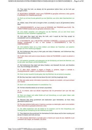 23. They reject the truth, as already did the generations before them, as the truth was
brought to them.
23. REJEITAM A VERDADE, assim como FIZERAM as gerações anteriores a elas quando
A VERDADE FOI TRAZIDA para ELAS.
24. Doch es ist ihnen Kunde gebracht von der Wahrheit, wie schon allen Geschlechtern vor
ihnen.
24. Indeed, news of the truth is brought to them, as already it was to all generations before
them.
24. VERDADEIRAMENTE, as boas novas da VERDADE são TRAZIDAS para ELAS, TAL
COMO FORAM trazidas para as gerações anteriores a elas.
25. Und wieder verwerfen und verleugnen sie die Wahrheit, und es wird ihnen keine
Nachsicht und kein Verstehen zugesaget sein.
25. And again they reject and deny the truth, and it would be that they accept no
consideration and no understanding.
25. E NOVAMENTE, eles a REJEITAM e NEGAM A VERDADE, e ocorrerá que eles NÃO
aceitam consideração a isso, e nem aceitam o ENTENDIMENTO e nem A
COMPREENSÃO.
26. Und weiterhin beten sie zu ihren Göttern und Götzen der Falschheit, und weiterhin
bringen sie ihnen Verehrung entgegen.
26. And furthermore they pray to their gods and idols of falseness, and furthermore they
bring worship to them.
26. E além disso oram para os seus deuses e ídolos da FALSIDADE, e assim os adoram e
cultuam.
27. Und weiterhin verwerfen und verleugnen sie die Schöpfung und damit die Wahrheit, und
so die Liebe, das Wissen und die Weisheit also.
27. And furthermore they reject and deny Creation, and therewith the truth, and therefore
love, thus knowledge and wisdom.
27. E, além disso, rejeitam e negam a Criação, e, portanto, negam a verdade e,
conseqüentemente, negam o conhecimento e a sabedoria.
28. Ihnen ist aber neuerlich Kunde getan über die Wahrheit, die sie lachend verspotten.
28. But they have been newly informed about the truth, that they laughingly mock.
28. Mas eles estão sendo informados novamente a respeito da verdade, e da qual zombam
com risadas.
29. Doch nicht unbestrafet bleibet ihr schändliches Tun.
29. Yet their shameful deeds do not remain unpunished.
29. E, no entanto, esta sua atitude vergonhosa não irá permanecer sem que não seja
punida.
30. Denn sie erlegen sich selbst Strafe auf und Vernichtung, so auch getan haben viele
Geschlechter vor ihnen.
30. Because they bring punishment and destruction upon themselves, as have many
generations before them.
30. Pois eles próprios trarão para si mesmos a pumçao e a destruição, assim como também
foram destruídas as gerações anteriores a eles.
31. Sie selbst bestimmen sich die Strafe für ihr Unwesen und für ihre Verspottung und
Verleugnung der Schöpfung und der Wahrheit und Liebe.
31. They determine the punishment for themselves for their abuse and for their mocking and
denial of Creation and truth and love.
31. Eles próprios determinam a punição para si mesma por causa de seu vilipêndio e por
zombarem da Criação, da Verdade, e do Amor.
Page 6 of 82SERES HUMANOS EXTRATERRESTRES ENSINAM QUE O CRISTIANISMO E ...
15/12/2007http://www.truth777.00freehost.com/contato10.htm
 