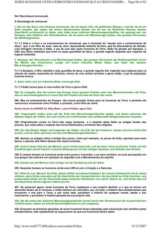 Der Stammbaum jmmanuels
A Genealogia de Jmmanuel
I. Das ist das Buch und Arkanum jmmanuels, der da heisst «Der mit göttlichem Wissen,» und der da ist ein
Sohn josephs, des Jakob, der fernen Nachkommen Davids, der da war ein Nachfahre Abrams, dessen
Geschlecht zurückreicht zu Adam, dem Vater eines irdischen Menschengeschlechtes, der gezeugt war von
Semjasa, dem Anführer der Himmelssöhne, die da waren die Wächterengel Gottes, des grossen Herrschers
der Weithergereisten.
TJ 1:1 Este é o livro e os ensinamentos de Jmmanuel, que é chamado de “aquele com o conhecimento de
deus”, que é um filho de José, neto de Jacó, descendente distante de Davi, que foi descendente de Abraão,
cuja linhagem remonta a Adão, o pai de uma das raças humanas da Terra. Adão foi gerado por Semjasa, o
líder dos filhos celestiais que eram os anjos guardiões de deus, o grande regente daqueles que viajaram de
lugares distantes.
2. Semjasa, der Himmelssohn und Wächterengel Gottes, des grossen Herrschers der Weithergereisten durch
die Weiten des Universums, zeugte mit einem irdischen Weibe Adam, den Vater des weissen
Menschengeschlechtes.
TJ 1:2 Semjasa, o filho celestial e anjo guardião de deus, o grande regente dos viajantes que viajaram para cá
através de vastas expansões do Universo, tomou de uma mulher terrestre e gerou Adão, o pai da população
humana branca.
3. Adam nahm sich ein irdisches Weib und zeugte Seth.
TJ 1:3 Adão tomou para si uma mulher da Terra e gerou Seth.
566. Es bringeten aber die Lehren des Enoque keine grossen Früchte unter den Menschenkindern der Erde,
also er ward wiedergeboren in neuer Zeit als Prophet und also als Sohn des Jared.
566. Mas os ensinamentos de Enoque não trouxe grandes frutos para os humanos da Terra, e portanto ele
reencarnou novamente como Profeta, e portanto, como filho de Jared.
Neste trecho do KANON 42, Billy Meier, como Profeta, agora fala:
396. Ursprünglich haben einst auf der Erde drei Menschengeschlechter gelebt, und davon sprechen die
ältesten Sagen der Völker, die noch nichts von irreführenden und verfälscheten Religionsbüchern wussten.
396. Originalmente viviam na Terra três raças humanas, e a respeito delas falam as antigas lendas dos
povose, que nada sabia a respeito dos livros falsificados e errôneos das religiões.
398. Nur die ältesten Sagen und Legenden der Völker, wie Z.B. bei den Indianern, deuten auf eine solche Zeit
zurück, und sie allein sprechen von den drei Menschengeschlechtern.
398. Apenas os antigos mitos e lendas dos povos, como por exemplo, os povos da India, apontam para essa
época, e apenas eles falam dessas três raças humanas.
399. Und zu dieser Zeit war der Mensch noch reinste Unschuld, und da waren seine sinnlichen Triebe und die
Empfindungen seiner Psyche in keinem Widerspruch mit den heiligen Gesetzen und Geboten des Geistes.
399. E nesses tempos os humanos ainda eram puros e inocentes, e os seus sentidos, as suas percepções em
sua psique não estavam em oposição às sagradas Leis e Mandamentos do espírito.
400. Damals war der Mensch noch einiger mit der Schöpfung und der Natur.
400. Naqueles tempos os humanos ainda eram UM só com a Criação e a Natureza.
401. Wilst du nun, Mensch der Erde, deinen Abfall und dieses Entstehen der inneren Zwiestracht mit dir selbst
erklären, dann blicke einerseits auf die Geschichte der Ausserirdischen, die das Uebel zur Erde brachten, und
andererseits blicke auf die Geschichte jedes einzelnen Sterblichen von seiner Geburt an, und blicke also auf
die Geschichte deines eigenen Lebens zurück.
401. Se quiserem agora, seres humanos da Terra, expliquem o seu próprio declínio, e o que se tornou em
discórdia dentro de si mesmos, e então tenham um vislumbre, por um lado, a história dos extraterrestres que
trouxeram o mal para a Terra, e por outro lado, percebam a história de qualquer mortal, desde o seu
nascimento, e percebam a história passada de sua própria vida.
426. Als die ersten der irdischen Menschengeschlechter einmal durch den Sinnesrausch der Ausserirdischen
verführt waren, hatten sie schnell das Schöpferische in sich vergessen.
426. Enquanto as primeiras gerações de seres humanos foram seduzidas pela intoxicação dos sentidos pelos
extraterrestres, eles rapidamente se esqueceram do que era Criacional dentro deles.
Page 60 of 82SERES HUMANOS EXTRATERRESTRES ENSINAM QUE O CRISTIANISMO...
15/12/2007http://www.truth777.00freehost.com/contato10.htm
 