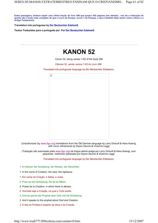 Estas passagens, embora sejam uma ínfima fração do livro OM que possui 455 páginas (em alemão) , nos dá a indicação do
quanto ele é muito mais completo do que o Livro de Enoque (Livro 1 de Enoque, e que é também falso assim como o Novo e o
Antigo Testamento).
Translation into portuguese by Der Beobachter Edelweiß
Textos Traduzidos para o português por: Por Der Beobachter Edelweiß
KANON 52
Canon 52, being verses 1-63 of the book OM
Cânone 52, sendo versos 1-63 do Livro OM
Translated into portuguese language by Der Beobachter Edelweiss.
(Unauthorized (by www.figu.org) translations from the Old German language by Larry Driscoll & Hans Koenig,
with minor refinements by Dyson Devine & Vivienne Legg)
(Tradução não autorizada (pela www.figu.org) da língua alemá antiga por Larry Driscoll & Hans Koenig, com
pequenas melhorias relaizadas por Dyson Devine & Vivienne Legg)
Translated into portuguese language by Der Beobachter Edelweiss.
1. Im Namen der Schöpfung, der Weisen, der Gerechten.
1. In the name of Creation, the wise, the righteous.
1. Em nome da Criação, a Sábia, a Justa.
2. Preis sei der Schöpfung, die da ist Allheit.
2. Praise be to Creation, in which there is allness.
2. Honrada seja a Criação, na qual o Todo existe.
3. Und es spricht der Prophet über Gott und die Schöpfung.
3. And it speaks to the prophet about God and Creation.
3. E fala ao Profeta a respeito de deus e da Criação.
Page 61 of 82SERES HUMANOS EXTRATERRESTRES ENSINAM QUE O CRISTIANISMO...
15/12/2007http://www.truth777.00freehost.com/contato10.htm
 