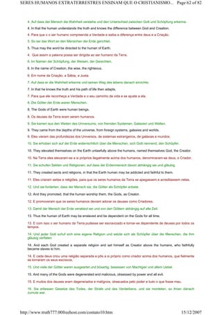 4. Auf dass der Mensch die Wahrheit verstehe und den Unterschied zwischen Gott und Schöpfung erkenne.
4. In that the human understands the truth and knows the difference between God and Creation.
4. Para que o o ser humano compreenda a Verdade e saiba a diferença entre deus e a Criação.
5. So sei das Wort an den Menschen der Erde gerichtet.
5. Thus may the word be directed to the human of Earth.
4. Que assim a palavra possa ser dirigida ao ser humano da Terra.
6. Im Namen der Schöpfung, der Weisen, der Gerechten.
6. In the name of Creation, the wise, the righteous.
6. Em nome da Criação, a Sábia, a Justa.
7. Auf dass er die Wahrheit erkenne und seinen Weg des lebens danach einrichte.
7. In that he knows the truth and his path of life then adapts.
7. Para que ele reconheça a Verdade e o seu caminho de vida e se ajuste a ela.
8. Die Götter der Erde waren Menschen.
8. The Gods of Earth were human beings.
8. Os deuses da Terra eram serem humanos.
9. Sie kamen aus den Weiten des Universums, von fremden Systemen, Galaxien und Welten.
9. They came from the depths of the universe, from foreign systems, galaxies and worlds.
9. Eles vieram das profundezas dos Universos, de sistemas estrangeiros, de galáxias e mundos.
10. Sie erhoben sich auf der Erde widerrechtlich über die Menschen, sich Gott nennend, den Schöpfer.
10. They elevated themselves on the Earth unlawfully above the humans, named themselves God, the Creator.
10. Na Terra eles elevaram-se a si próprios ilegalmente acima dos humanos, denominaram-se deus, o Criador.
11. Sie schufen Sekten und Religionen, auf dass der Erdenmensch davon abhängig sei und gläubig.
11. They created sects and religions, in that the Earth human may be addicted and faithful to them.
11. Eles criaram seitas e religiões, para que os seres humanos da Terra se apegassem e acreditassem nelas.
12. Und sie forderten, dass der Mensch sie, die Götter als Schöpfer anbete.
12. And they promoted, that the human worship them, the Gods, as Creator.
12. E promoveram que os seres humanos deviam adorar os deuses como Criadores.
13. Damit der Mensch der Erde versklavt sei und von den Göttern abhängig auf alle Zeit.
13. Thus the human of Earth may be enslaved and be dependent on the Gods for all time.
13. E com isso o ser humano da Terra pudesse ser escravizado e tornar-se dependente de deuses por todos os
tempos.
14. Und jeder Gott schuf sich eine eigene Religion und setzte sich als Schöpfer über die Menschen, die ihm
gläubig verfielen
14. And each God created a separate religion and set himself as Creator above the humans, who faithfully
became slaves to him.
14. E cada deus criou uma religião separada e pôs a si próprio como criador acima dos humanos, que fielmente
se tornaram os seus escravos.
15. Und viele der Götter waren ausgeartet und bösartig, besessen von Machtgier und allem Uebel.
15. And many of the Gods were degenerated and malicious, obsessed by power and all evil.
15. E muitos dos deuses eram degenerados e malígnos, obsecados pelo poder e tudo o que fosse mau.
16. Sie erliessen Gesetze des Todes, der Strafe und des Verderbens, und sie mordeten, so ihnen danach
zumute war.
Page 62 of 82SERES HUMANOS EXTRATERRESTRES ENSINAM QUE O CRISTIANISMO...
15/12/2007http://www.truth777.00freehost.com/contato10.htm
 