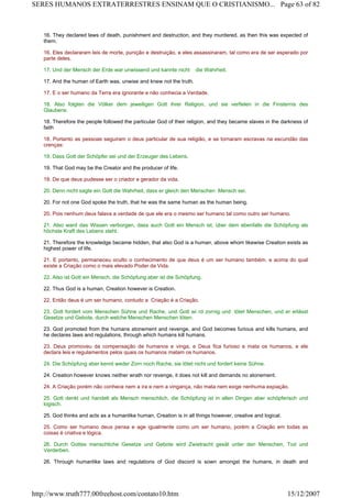 16. They declared laws of death, punishment and destruction, and they murdered, as then this was expected of
them.
16. Eles declararam leis de morte, punição e destruição, e eles assassinaram, tal como era de ser esperado por
parte deles.
17. Und der Mensch der Erde war unwissend und kannte nicht die Wahrheit.
17. And the human of Earth was, unwise and knew not the truth.
17. E o ser humano da Terra era ignorante e não conhecia a Verdade.
18. Also folgten die Völker dem jeweiligen Gott ihrer Religion, und sie verfielen in die Finsternis des
Glaubens:
18. Therefore the people followed the particular God of their religion, and they became slaves in the darkness of
faith
18. Portanto as pessoas seguiram o deus particular de sua religião, e se tornaram escravas na escuridão das
crenças:
19. Dass Gott der Schöpfer sei und der Erzeuger des Lebens.
19. That God may be the Creator and the producer of life.
19. De que deus pudesse ser o criador e gerador da vida.
20. Denn nicht sagte ein Gott die Wahrheit, dass er gleich den Menschen Mensch sei.
20. For not one God spoke the truth, that he was the same human as the human being.
20. Pois nenhum deus falava a verdade de que ele era o mesmo ser humano tal como outro ser humano.
21. Also ward das Wissen verborgen, dass auch Gott ein Mensch ist, über dem ebenfalls die Schöpfung als
höchste Kraft des Lebens steht.
21. Therefore the knowledge became hidden, that also God is a human, above whom likewise Creation exists as
highest power of life.
21. E portanto, permaneceu oculto o conhecimento de que deus é um ser humano também. e acima do qual
existe a Criação como o mais elevado Poder da Vida.
22. Also ist Gott ein Mensch, die Schöpfung aber ist die Schöpfung.
22. Thus God is a human, Creation however is Creation.
22. Então deus é um ser humano, contudo a Criação é a Criação.
23. Gott fordert vom Menschen Sühne und Rache, und Gott wi rd zornig und tötet Menschen, und er erlässt
Gesetze und Gebote, durch welche Menschen Menschen töten.
23. God promoted from the humans atonement and revenge, and God becomes furious and kills humans, and
he declares laws and regulations, through which humans kill humans.
23. Deus promoveu da compensação de humanos e vinga, e Deus fica furioso e mata os humanos, e ele
declara leis e regulamentos pelos quais os humanos matam os humanos.
24. Die Schöpfung aber kennt weder Zorn noch Rache, sie tötet nicht und fordert keine Sühne.
24. Creation however knows neither wrath nor revenge, it does not kill and demands no atonement.
24. A Criação porém não conhece nem a ira e nem a vingança, não mata nem exige nenhuma expiação.
25. Gott denkt und handelt als Mensch menschlich, die Schöpfung ist in allen Dingen aber schöpferisch und
logisch.
25. God thinks and acts as a humanlike human, Creation is in all things however, creative and logical.
25. Como ser humano deus pensa e age igualmente como um ser humano, porém a Criação em todas as
coisas é criativa e lógica.
26. Durch Gottes menschliche Gesetze und Gebote wird Zwietracht gesät unter den Menschen, Tod und
Verderben.
26. Through humanlike laws and regulations of God discord is sown amongst the humans, in death and
Page 63 of 82SERES HUMANOS EXTRATERRESTRES ENSINAM QUE O CRISTIANISMO...
15/12/2007http://www.truth777.00freehost.com/contato10.htm
 