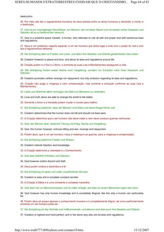 destruction.
26. Por meio das leis e regulamentos humanos de deus semeia entre os seres humanos a discórdia, a morte, e
a destruição.
27. Gott ist ein machtgieriger Raumfahrer, ein Mensch, der mit böser Macht und mit barbari schen Gesetzen und
Geboten all es zu beherrschen versucht.
27. God is a powerful space traveler, a human, who attempts to rule all with evil power and with barbarous laws
and regulations.
27. Deus é um poderoso viajante espacial, é um ser humano que tenta reger a tudo com o poder do mal e com
leis e regulamentos bárbaros.
28. Die Schöpfung aber ist Frieden und Liebe, und allein ihre Gesetze und Gebote gewährleisten das Leben.
28. Creation however is peace and love, and alone its laws and regulations ensure life.
28. Criação porém é a Paz e o Amor, e somente as suas Leis e Mandamentos asseguram a vida.
29. Die Schöpfung fordert weder Rache noch Vergeltung, sondern nur Evolution nach ihren Gesetzen und
Geboten.
29. Creation promotes neither revenge nor repayment, but only evolution regarding its laws and regulations.
29. Criação não exige a vingança e nem compensação, mas somente a evolução conforme as suas Leis e
Mandamentos.
30. Liebe und Wahrheit allein vermögen die Welt zum Besseren zu verändern.
30. Love and truth alone are able to change the world to the better.
30. Somente o Amor e a Verdade podem mudar o mundo para melhor.
31. Die Schöpfung bestimmt, dass der Mensch nicht töten und keine Kriege führen soll.
31. Creation determines that the human does not kill and should not lead wars.
31. A Criação determina que o ser humano não deve matar e nem deve conduzir guerras nenhumas.
32. Gott, der Mensch aber, bestimmt Tötung und Krieg, Rache und Vergeltung.
32. God, the human however, induces killing and war, revenge and repayment.
32. Porém deus, que é um ser humano, induz a matança e as guerras, para a vingança e compensação.
33. Die Schöpfung bestimmt Frieden und Wissen.
33. Creation intends freedom and knowledge.
33. A Criação determina a Liberdade e o Conhecimento.
34. Gott aber befiehlt Unfrieden und Glauben.
34. God however orders discord and faith.
34. Deus porém ordena a discórdia e a fé.
35. Die Schöpfung ist weise und voller unaufhörlicher Wunder.
35. Creation is wise and a complete constant wonder.
35. A Criação é Sábia e é uma constante e completa maravilha.
36. Gott aber hat nur Menschenwissen und ist voller Unlogik, wie dies nur einem Menschen eigen sein kann.
36. God however has only human knowledge and is completely illogical, like this only a human can particularly
be.
36. Porém deus só possui apenas o conhecimento humano e é completamente ilógico, tal como particularmente
somente um ser humano pode ser.
37. Die Schöpfung ist das Höchste und Vollkommenste, und ebenso sind dies auch ihre Gesetze und Gebote.
37. Creation is highest and most perfect, and in the same way also are its laws and regulations.
Page 64 of 82SERES HUMANOS EXTRATERRESTRES ENSINAM QUE O CRISTIANISMO...
15/12/2007http://www.truth777.00freehost.com/contato10.htm
 