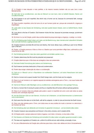 37. A Criação é mais elevada e mais perfeita, e da mesma maneira também são as suas Leis e seus
Mandamentos.
38. Gott aber ist so unvollkommen, wie dies ein Mensch nur sein kann, denn er befiehlt Glauben, Rache und
Unvollkommenheit.
38. God however is as such imperfect, like which only a human can be, because he commands faith, revenge
and imperfection.
38. Deus é porém imperfeito como tal como só um ser humano pode ser, porque ele comanda fé, vingança e
imperfeição.
39. Liebe allein ist das Gesetz der Schöpfung, Gott aber spottet diesem Gesetz, denn er befiehlt Rache, Strafe
und Tod.
39. Love alone is the law of Creation; God however mocks this law, because he promotes revenge, punishment
and death.
39. Só Amor é a Lei da Criação; porém deus zomba desta lei porque ele exige a vingança, o castigo, e a morte.
40. Di e Schöpfung aber fordert Leben und Liebe und die Bestimmung, dass niemals einer Lebensform Schaden
oder Leid oder Schmerz zugefügt werden darf.
40. Creation however promotes life and love and destiny, that never allows injury, suffering or pain to be inflicted
upon a life form.
40. Porém, a Criação promove a Vida e o Amor e o Destino que nunca permitem infligir dano, sofrimento ou dor
numa forma de vida.
41. Die Schöpfung bestimmt, dass das Leben geschützt und erhalten werden muss.
41. Creation determines that life must be protected and preserved.
41. Criação determina que a Vida deve ser protegida e deve ser preservada.
42. Gott aber fordert Vernichtung des Lebens und Verdammung.
42. God however promotes destruction of lives and condemnation.
42. Porém deus exige a destruição de vidas e a condenação.
43. Gott ist ei n Mensch und ei n Raumfahrer von erdfremden Gestirnen, und seine Heerscharen sind seine
Untertanen.
43. God is a human and a space traveler from Earth foreign stars, and his hosts are his subjects.
43. Deus é um ser humano e um viajante espacial de estrelas estrangeiras para a Terra , e as suas hostes são
os seus súditos.
44. Gott ist ein Mensch voller Machtgier und so unvollkommen, wie alle Menschen ohne geistige Führung.
44. God is a human full of craving for power and thus is imperfect like all humans without spiritual guidance.
44. Deus é um humano cheio de ambição pelo poder e assim é imperfeito tal como como são todos os seres
humanos sem orientação espiritual.
45. Auf die Erde kam Gott von den Sternen, mit all sei nen Untertanen, um die Erdenmenschen zu beherrschen
und zu terrorisieren.
45. God came from the stars on to the Earth, with all his subjects, in order to rule and terrorize the Earth human.
45. Deus veio das estrelas para a Terra, com todos seus os seus súditos de modo a dominar e a aterrorizar o
ser humano da Terra.
46. Die Schöpfung aber war allüberall und immerdar im gesamten Universum, und sie kreierte alles Leben.
46. Creation however was everywhere and forever in the entire universe, and it created all life.
46. A Criação porém, sempre esteve em todos o lugares, e em todo o Universo, e criou toda a Vida.
47. Die Gesetze und Gebote der Schöpfung sind einheitlich für alles Leben und gelten gesamtuniversell in Liebe.
47. The laws and regulations of Creation are ,uniform for all life and are valid entirely universally in love.
47. As Leis e Mandamentos da Criação são uniformes para toda a vida e são válidas em Amor Universalmente.
Page 65 of 82SERES HUMANOS EXTRATERRESTRES ENSINAM QUE O CRISTIANISMO...
15/12/2007http://www.truth777.00freehost.com/contato10.htm
 