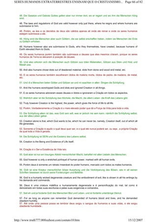 48. Die Gesetze und Gebote Gottes gelten aber nur immer dort, wo er regiert und wo ihm die Menschen hörig
sind.
48. The laws and regulations of God are valid however only just there, where he reigns and where humans are
submissive to him.
48. Porém, as leis e os decretos de deus são válidos apenas ali onde ele reinar e onde os seres humanos
estejam submissos a ele.
49. Hörig sind die Menschen aber auch Göttern, die sie selbst erschaffen haben, indem sie Menschen der Erde
zu Göttern erhoben.
49. Humans however also are submissive to Gods, who they themselves, have created, because humans of
Earth elevated them to Gods.
49. Os seres humanos porém também são submissos a deuses que eles mesmos criaram, porque os seres
humanos de Terra os elevaram à posição de deuses.
50. Und also erkoren sich die Menschen auch Götzen aus toten Materialien, Götzen aus Stein und Holz und
Metall usw.
50. And also humans chose idols out of deadened material, idols from stone and wood and metal, etc.
50. E os seres humanos também escolheram ídolos de materia morta, ídolos de pedra, de madeira, de metal,
etc.
51. Und di e Menschen beten Götter und Götzen an und mi ssachten in allen Dingen die Schöpfung.
51. And the humans worshipped Gods and idols and ignored Creation in all things.
51. E os seres humanos adoraram esses deuses e ídolos e ignoraram a Criação em todos os aspectos.
52. Wahrlich aber ist die Schöpfung das Höchste, die Macht, die allem Leben die Kraft des Lebens gibt.
52. Truly however Creation is the highest, the power, which gives the force of life to all life.
52. Porém, Verdadeiramente a Criação é o mais elevado poder que dá a Força da Vida para toda a vida.
53. Die Schöpfung allein ist das, was Gott sein will, was er jedoch nie sein kann, nämlich die Schöpfung selbst,
aus der alles Leben gebar.
53. Creation alone is that, which God wants to be, which he can never be, namely, Creation itself, out of which all
life generates.
53. Somente a Criação é aquilo o qual deus quer ser, e o qual ele nunca poderá ser, ou seja , a própria Criação
da qual toda a Vida é gerada.
54. Die Schöpfung ist SEIN und die Existenz des Lebens selbst.
54. Creation is the Being and Existence of Life itself.
54. Criação é o Ser e Existência de Vida isto.
55. Gott aber ist nur ein trauriges Abbild menschlicher Macht, behaftet mit allen Uebeln des Menschen.
55. God however is only a wretched portrayal of human power, marked with all human evils.
55. Porém deus é somente um retrato miserável do poder humano, marcado com todos os males humanos.
56. Gott ist eine Kreatur menschlicher böser Ausartung und die Verkörperung des Bösen, wie in all seinen
Schriften bewiesen ist durch seine Forderungen und Befehle.
56. God is a humanly wicked degenerate creature and the embodiment of evil, like is shown in all his writings by
his demands and commands.
56. Deus é uma criatura máléfica e humanamente degenerada e é personificação do mal, tal como é
demostrado em todas suas escrituras e pelas suas exigencias e comandos.
57. Seit eh und je forderte Gott des Menschen Blut und Leben, und er forderte untertänige Demut.
57. For as long as anyone can remember God demanded of humans blood and lives, and he demanded
obedient humility.
57. Até onde uma pessoa possa se lembrar deus exigiu o sangue de humanos e suas vidas, e ele exigiu
obediente humildade .
Page 66 of 82SERES HUMANOS EXTRATERRESTRES ENSINAM QUE O CRISTIANISMO...
15/12/2007http://www.truth777.00freehost.com/contato10.htm
 