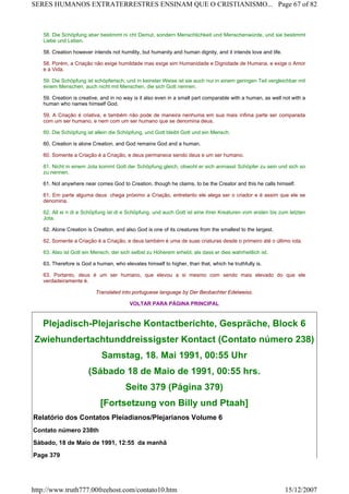 58. Die Schöpfung aber bestimmt ni cht Demut, sondern Menschlichkeit und Menschenwürde, und sie bestimmt
Liebe und Leben.
58. Creation however intends not humility, but humanity and human dignity, and it intends love and life.
58. Porém, a Criação não exige humildade mas exige sim Humanidade e Dignidade de Humana, e exige o Amor
e a Vida.
59. Die Schöpfung ist schöpferisch, und in keinster Weise ist sie auch nur in einem geringen Teil vergleichbar mit
einem Menschen, auch nicht mit Menschen, die sich Gott nennen.
59. Creation is creative, and in no way is it also even in a small part comparable with a human, as well not with a
human who names himself God.
59. A Criação é criativa, e também não pode de maneira nenhuma em sua mais ínfima parte ser comparada
com um ser humano, e nem com um ser humano que se denomina deus.
60. Die Schöpfung ist allein die Schöpfung, und Gott bleibt Gott und ein Mensch.
60. Creation is alone Creation, and God remains God and a human.
60. Somente a Criação é a Criação, e deus permanece sendo deus e um ser humano.
61. Nicht in einem Jota kommt Gott der Schöpfung gleich, obwohl er sich anmasst Schöpfer zu sein und sich so
zu nennen.
61. Not anywhere near comes God to Creation, though he claims, to be the Creator and this he calls himself.
61. Em parte alguma deus chega próximo a Criação, entretanto ele alega ser o criador e é assim que ele se
denomina.
62. All ei n di e Schöpfung ist di e Schöpfung, und auch Gott ist eine ihrer Kreaturen vom ersten bis zum letzten
Jota.
62. Alone Creation is Creation, and also God is one of its creatures from the smallest to the largest.
62. Somente a Criação é a Criação, e deus também é uma de suas criaturas desde o primeiro até o último iota.
63. Also ist Gott ein Mensch, der sich selbst zu Höherem erhebt, als dass er dies wahrheitlich ist.
63. Therefore is God a human, who elevates himself to higher, than that, which he truthfully is.
63. Portanto, deus é um ser humano, que elevou a si mesmo com sendo mais elevado do que ele
verdadeiramente é.
Translated into portuguese language by Der Beobachter Edelweiss.
VOLTAR PARA PÁGINA PRINCIPAL
Plejadisch-Plejarische Kontactberichte, Gespräche, Block 6
Zwiehundertachtunddreissigster Kontact (Contato número 238)
Samstag, 18. Mai 1991, 00:55 Uhr
(Sábado 18 de Maio de 1991, 00:55 hrs.
Seite 379 (Página 379)
[Fortsetzung von Billy und Ptaah]
Relatório dos Contatos Pleiadianos/Plejarianos Volume 6
Contato número 238th
Sábado, 18 de Maio de 1991, 12:55 da manhã
Page 379
Page 67 of 82SERES HUMANOS EXTRATERRESTRES ENSINAM QUE O CRISTIANISMO...
15/12/2007http://www.truth777.00freehost.com/contato10.htm
 