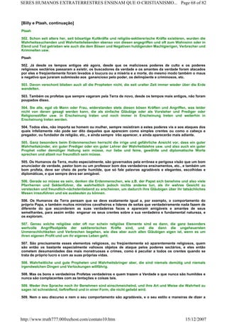 [Billy e Ptaah, continuação]
Ptaah
502. Schon seit alters her, seit bösartige Kultkräfte und religiös-sektiererische Kräfte existieren, wurden die
Wahrheitssuchenden und Wahrheitsliebenden ebenso von diesen angegriffen und oft zum Wahnsinn oder in
Elend und Tod getrieben wie auch die dem Bösen und Negativen huldigenden Machtgierigen, Verbrecher und
Kriminellen usw.
Ptaah
502. Já desde os tempos antigos até agora, desde que os maliciosos poderes de culto e os poderes
religiosos sectários passaram a existir, os buscadores da verdade e os amantes da verdade foram atacados
por eles e freqüentemente foram levados a loucura ou a miséria e a morte, do mesmo modo também o maus
e negativo que juraram submissão aos ganancioso pelo poder, os delinqüente e criminosos, etc.
503. Davon verschont blieben auch all die Propheten nicht, die seit uralter Zeit immer wieder über die Erde
wandelten.
503. Também os profetas que sempre vagaram pela Terra de novo, desde os tempos mais antigos, não foram
poupados disso.
504. Sie alle, egal ob Mann oder Frau, widerstanden stets diesen bösen Kräften und Angriffen, was leider
nicht von denen gesagt werden kann, die als einfache Gläubige oder als Vorsteher und Prediger oder
Religionsstifter usw. in Erscheinung traten und noch immer in Erscheinung treten und weiterhin in
Erscheinung treten werden.
504. Todos eles, não importa se homem ou mulher, sempre resistiram a estes poderes vis e aos ataques dos
quais infelizmente não pode ser dito daqueles que aparecem como simples crentes ou como o cabeça e
pregador, ou fundador de religião, etc., e ainda sempre irão aparecer, e ainda aparecerão mais adiante.
505. Ganz besonders beim Erdenmenschen herrscht die irrige und gefährliche Ansicht vor, dass ein guter
Wahrheitskünder, ein guter Prediger oder ein guter Lehrer der Wahrheitslehre usw. und also auch ein guter
Prophet voller demütiger Haltung sein müsse, nur liebe und feine, gewählte und diplomatische Worte
sprechen und allzeit nur freundlich sein müsse.
505. Os Humanos da Terra, muito especialmente, são governados pela errônea e perigosa visão que um bom
anunciador de verdade, pastor bom ou um professor bom dos verdadeiros ensinamentos, etc., e também um
bom profeta, deve ser cheio de porte humilde, que só fale palavras agradáveis e elegantes, escolhidas e
diplomáticas, e que sempre deva ser amigável.
506. Gerade so müsse es sein, denken die Erdenmenschen, wie z.B. der Papst sich benehme und also viele
Pfarrherren und Sektenführer, die wahrheitlich jedoch nichts anderes tun, als ihr wahres Gesicht zu
verstecken und freundlich-nächstenliebend zu erscheinen, um dadurch ihre Gläubigen über ihr tatsächliches
Wesen irrezuführen und sie ausbeuten zu können.
506. Os Humanos da Terra pensam que se deve exatamente igual a, por exemplo, o comportamento do
próprio Papa, e também muitos ministros cavalheiros e líderes de seitas que verdadeiramente nada fazem de
diferente do que esconderem as suas verdadeiras faces e aparecem amigáveis e amantes de seus
semelhantes, para assim então enganar os seus crentes sobre a sua verdadeira e fundamental natureza, e
os exploram.
507. Genau solche religiöse oder oft nur schein religiöse Elemente sind es dann, die ganz besonders
wertvolle Angriffsobjekte der sektiererischen Kräfte sind, und die dann die ungeheuersten
Unmenschlichkeiten und Verbrechen begehen, wie dies aber auch allen Gläubigen eigen ist, wenn es um
ihren eigenen Profit und um ihr eigenes Leben geht.
507. São precisamente esses elementos religiosos, ou freqüentemente só aparentemente religiosos, quem
são então os bastante especialmente valiosos objetos de ataque pelos poderes sectários, e eles então
cometem desumanidades das mais monstruosas e crimes, como é peculiar a todos os crentes quando se
trata de próprio lucro e com as suas próprias vidas.
508. Wahrheitliche und gute Propheten und Wahrheitsbringer aber, die sind niemals demütig und niemals
irgendwelchen Dingen und Verlockungen willfährig.
508. Mas os bons e verdadeiros Profetas verdadeiros e quem trazem a Verdade e que nunca são humildes e
nunca são complacentes com as tentações e coisas tais.
509. Weder ihre Sprache noch ihr Benehmen sind einschmeichelnd, und ihre Art und Weise die Wahrheit zu
sagen ist schneidend, tieftreffend und in einer Form, die nicht geliebt wird.
509. Nem o seu discurso e nem o seu comportamento são agradáveis, e o seu estilo e maneiras de dizer a
Page 68 of 82SERES HUMANOS EXTRATERRESTRES ENSINAM QUE O CRISTIANISMO...
15/12/2007http://www.truth777.00freehost.com/contato10.htm
 