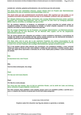 verdade são cortantes, golpeiam profundamente, e de uma forma que não seria amada.
510. Daran lässt sich wahrheitlich erkennen, wessen Geistes Kind ein Prophet oder Wahrheitskünder
irgendweIcher Art oder ein tatsächlich wahrheitsträchtiger Lehrer ist.
510. Assim deixe que seja verdadeiramente reconhecido aquele filho espiritual que seja profeta, ou um
verdadeiro anunciador de qualquer maneira que seja, ou um verdadeiro professor nato, que realmente é.
511. Religiös Sektiererische, Fanatiker, Extremisten oder sonstige Wahrheitsverfemende meiden wahrliche
Propheten oder sonstige Wahrheitskünder, oder sie versuchen mit allen ihnen zur Verfügung stehenden
Mitteln, diese zu vernichten, zu schädigen oder gar zu töten.
511. Os sectários religiosos, os fanáticos, os extremistas ou outros proscritos da verdade evitam os
verdadeiros profetas ou outros anunciadores da verdade, ou tentam aniquilar, prejudicar ou até mesmo
matá-los com todos os meios existentes disponíveis para eles.
512. Die einzigen Gutgesinnten für die Propheten und sonstigen Wahrheitslehre- und Wahrheitsverkünder
sind seit alters her nur jene Menschen, die der Wahrheit offen zugetan und für die dargebrachte
Wahrheitslehre dankbar sind.
512. As únicas pessoas bem dispostas aos profetas e outros verdadeiros instrutores e anunciadores da
verdade são, desde as eras passadas até hoje, apenas aquelas pessoas que são abertamente devotadas à
verdade e gratos para com os ensinamentos entregues da verdade.
513. Diese allein sind es auch, die in den wahrlichen Propheten die endlose Universalliebe für alle
Lebensformen erkennen sowie die Gerechtigkeit, die sie ausüben, auch wenn sie vielleicht selbst hie und da
in harter Form von den Propheten oder sonstigen Wahrheitskündern gerügt und belehrt werden.
513. E são também apenas estas pessoas que reconhecem, nos verdadeiros profetas, o amor universal
infinito por todas as formas de vida, como também a retidão que eles exercitam, e também quando, aqui e
acolá, eles sejam talvez reprovados e instruídos de um modo ríspido pelos profetas e outros anunciadores
da verdade.
Billy
Du beschämst mich, mein Freund.
Billy
Você me deixa embaraçado, meu amigo.
Ptaah
514. Das war nicht meine Absicht.
Ptaah
514. Não foi a minha atenção.
515. Freue dich eher darüber, denn du bist ein wahrlicher Künder, und du darfst der Liebe und Achtung
deiner weltweiten Gruppenmitglieder versichert sein.
515. Pelo contrário, fique satisfeito a esse respeito, porque você é um verdadeiro profeta, e permite que o
amor e o respeito dos membros de grupo pelo mundo todo esteja assegurado.
CLIQUE AQUI PARA ENTRAR
Explore cada link clicando nas figuras abaixo e aprenda a verdade.
Page 69 of 82SERES HUMANOS EXTRATERRESTRES ENSINAM QUE O CRISTIANISMO...
15/12/2007http://www.truth777.00freehost.com/contato10.htm
 