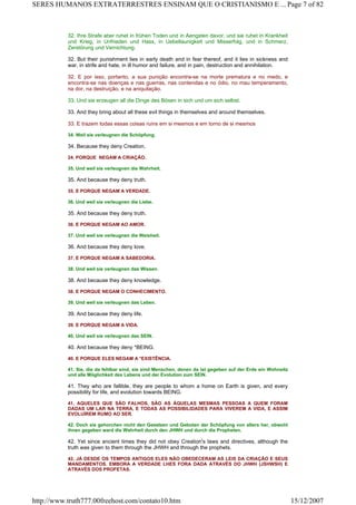 32. Ihre Strafe aber ruhet in frühen Toden und in Aengsten davor, und sie ruhet in Krankheit
und Krieg, in Unfrieden und Hass, in Uebellaunigkeit und Misserfolg, und in Schmerz,
Zerstörung und Vernichtung.
32. But their punishment lies in early death and in fear thereof, and it lies in sickness and
war, in strife and hate, in ill humor and failure, and in pain, destruction and annihilation.
32. E por isso, portanto, a sua punição encontra-se na morte prematura e no medo, e
encontra-se nas doenças e nas guerras, nas contendas e no ódio, no mau temperamento,
na dor, na destruição, e na aniquilação.
33. Und sie erzeugen all die Dinge des Bösen in sich und um sich selbst.
33. And they bring about all these evil things in themselves and around themselves.
33. E trazem todas essas coisas ruins em si mesmos e em torno de si mesmos
34. Weil sie verleugnen die Schöpfung.
34. Because they deny Creation.
24. PORQUE NEGAM A CRIAÇÃO.
35. Und weil sie verleugnen die Wahrheit.
35. And because they deny truth.
35. E PORQUE NEGAM A VERDADE.
36. Und weil sie verleugnen die Liebe.
35. And because they deny truth.
36. E PORQUE NEGAM AO AMOR.
37. Und weil sie verleugnen die Weisheit.
36. And because they deny love.
37. E PORQUE NEGAM A SABEDORIA.
38. Und weil sie verleugnen das Wissen.
38. And because they deny knowledge.
38. E PORQUE NEGAM O CONHECIMENTO.
39. Und weil sie verleugnen das Leben.
39. And because they deny life.
39. E PORQUE NEGAM A VIDA.
40. Und weil sie verleugnen das SEIN.
40. And because they deny *BEING.
40. E PORQUE ELES NEGAM A *EXISTÊNCIA.
41. Sie, die da fehlbar sind, sie sind Menschen, denen da ist gegeben auf der Erde ein Wohnsitz
und alle Möglichkeit des Lebens und der Evolution zum SEIN.
41. They who are fallible, they are people to whom a home on Earth is given, and every
possibility for life, and evolution towards BEING.
41. AQUELES QUE SÃO FALHOS, SÃO AS ÀQUELAS MESMAS PESSOAS A QUEM FORAM
DADAS UM LAR NA TERRA, E TODAS AS POSSIBILIDADES PARA VIVEREM A VIDA, E ASSIM
EVOLUÍREM RUMO AO SER.
42. Doch sie gehorchen nicht den Gesetzen und Geboten der Schöpfung von alters her, obwohl
ihnen gegeben ward die Wahrheit durch den JHWH und durch die Propheten.
42. Yet since ancient times they did not obey Creation's laws and directives, although the
truth was given to them through the JHWH and through the prophets.
42. JÁ DESDE OS TEMPOS ANTIGOS ELES NÃO OBEDECERAM AS LEIS DA CRIAÇÃO E SEUS
MANDAMENTOS. EMBORA A VERDADE LHES FORA DADA ATRAVÉS DO JHWH (JSHWSH) E
ATRAVÉS DOS PROFETAS.
Page 7 of 82SERES HUMANOS EXTRATERRESTRES ENSINAM QUE O CRISTIANISMO E ...
15/12/2007http://www.truth777.00freehost.com/contato10.htm
 