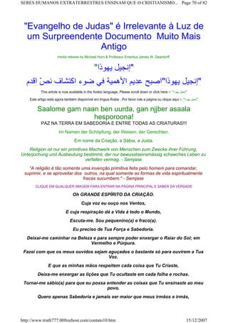 "Evangelho de Judas" é Irrelevante à Luz de
um Surpreendente Documento Muito Mais
Antigo
media release by Michael Horn & Professor Emeritus James W. Deardorff
"‫ﻳﻬﻮذا‬ ‫"إﻧﺠﻴﻞ‬
‫اﻗﺪم‬ ّ‫ﺺ‬‫ﻧ‬ ‫اآﺘﺸﺎف‬ ‫ﺿﻮء‬ ‫ﻓﻲ‬ ‫اﻷهﻤﻴﺔ‬ ‫ﻋﺪﻳﻢ‬ ‫ﻳﻬﻮذا"اﺻﺒﺢ‬ ‫"إﻧﺠﻴﻞ‬
This article is now available in the Arabic language. Please scroll down or click here->: "‫ﻳﻬﻮذا‬ ‫"إﻧﺠﻴﻞ‬
Este artigo está agora também disponível em língua Árabe . Por favor role a página ou clique aqui:>: "‫ﻳﻬﻮذا‬ ‫"إﻧﺠﻴﻞ‬
Saalome gam naan ben uurda, gan njjber asaala
hesporoona!
PAZ NA TERRA EM SABEDORIA E ENTRE TODAS AS CRIATURAS!!!
Im Namen der Schöpfung, der Weisen, der Gerechten.
Em nome da Criação, a Sábia, a Justa.
Religion ist nur ein primitives Machwerk von Menschen zum Zwecke ihrer Führung,
Unterjochung und Ausbeutung bestimmt, der nur bewusstseinsmässig schawches Leben zu
verfallen vermag. - Semjase
“A religião é tão somente uma invenção primitiva feita pelo homem para comandar,
suprimir, e se aproveitar dos outros, na qual somente as formas de vida espiritualmente
fracas sucumbem." - Semjase
CLIQUE EM QUALQUER IMAGEM PARA ENTRAR NA PÁGINA PRINCIPAL E SABER DA VERDADE
Oh GRANDE ESPÍRITO DA CRIAÇÃO.
Cuja voz eu ouço nos Ventos,
E cuja respiração dá a Vida à todo o Mundo,
Escuta-me. Sou pequenino(a) e fraco(a).
Eu preciso de Tua Força e Sabedoria.
Deixai-me caminhar na Beleza e para sempre poder enxergar o Raiar do Sol; em
Vermelho e Púrpura.
Fazei com que os meus ouvidos sejam aguçados o bastante só para ouvirem a Tua
Voz.
E que as minhas mãos respeitem cada coisa que Tu Criaste,
Deixa-me enxergar as lições que Tu ocultaste em cada folha e rochas.
Tornai-me sábio(a) para que eu possa entender as coisas que Tu ensinaste ao meu
povo.
Quero apenas Sabedoria e jamais ser maior que meus irmãos e irmãs,
Page 70 of 82SERES HUMANOS EXTRATERRESTRES ENSINAM QUE O CRISTIANISMO...
15/12/2007http://www.truth777.00freehost.com/contato10.htm
 