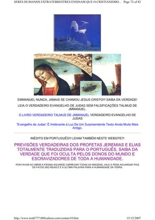 EMMANUEL NUNCA, JAMAIS SE CHAMOU JESUS CRISTO!!! SAIBA DA VERDADE!
LEIA O VERDADEIRO EVANGELHO DE JUDAS SEM FALSIFICAÇÕES TALMUD DE
JMMANUEL.
O LIVRO VERDADEIRO TALMUD DE JMMANUEL VERDADEIRO EVANGELHO DE
JUDAS
”Evangelho de Judas” É Irrelevante à Luz De Um Surpreendente Texto Ainda Muito Mais
Antigo.
INÉDITO EM PORTUGUÊS!!! LEIAM TAMBÉM NESTE WEBSITE!!!
PREVISÕES VERDADEIRAS DOS PROFETAS JEREMIAS E ELIAS
TOTALMENTE TRADUZIDAS PARA O PORTUGUÊS, SAIBA DA
VERDADE QUE FOI OCULTA PELOS DONOS DO MUNDO E
ESCRAVIZADORES DE TODA A HUMANIDADE.
POR FAVOR AO ABRIR A PÁGINA AGUARDE CARREGAR TODAS AS IMAGENS, VALE A PENA AGUARDAR POIS
OS FATOS SÃO REAIS E É A ÚLTIMA PALAVRA PARA A HUMANIDADE DA TERRA.
Page 72 of 82SERES HUMANOS EXTRATERRESTRES ENSINAM QUE O CRISTIANISMO...
15/12/2007http://www.truth777.00freehost.com/contato10.htm
 