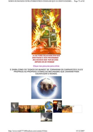 Clique nas gravuras para entrar.
E SAIBA COMO OS "DONOS DO MUNDO" SE TORNARAM OS CARRASCOS E ELES
PRÓPRIOS AS PRÓPRIAS VÍTIMAS DO MECANISMO QUE CRIARAM PARA
ESCRAVIZAR O MUNDO.
Page 73 of 82SERES HUMANOS EXTRATERRESTRES ENSINAM QUE O CRISTIANISMO...
15/12/2007http://www.truth777.00freehost.com/contato10.htm
 
