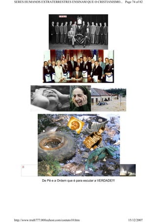 De Pé e a Ordem que é para escutar a VERDADE!!!
Page 74 of 82SERES HUMANOS EXTRATERRESTRES ENSINAM QUE O CRISTIANISMO...
15/12/2007http://www.truth777.00freehost.com/contato10.htm
 