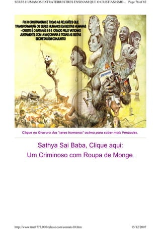 Clique na Gravura dos "seres humanos" acima para saber mais Verdades.
Sathya Sai Baba, Clique aqui:
Um Criminoso com Roupa de Monge.
Page 76 of 82SERES HUMANOS EXTRATERRESTRES ENSINAM QUE O CRISTIANISMO...
15/12/2007http://www.truth777.00freehost.com/contato10.htm
 