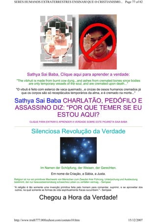 Sathya Sai Baba, Clique aqui para aprender a verdade:
"The vibhuti is made from burnt cow dung...and ashes from cremated bones since bodies
are only temporary vessels of the soul, and are cremated upon death..."
"O vibuti é feito com esterco de vaca queimado...e cinzas de ossos humanos cremados já
que os corpos são só receptáculos temporários da alma, e é cremado na morte..."
Sathya Sai Baba CHARLATÃO, PEDÓFILO E
ASSASSINO DIZ: "POR QUE TEMER SE EU
ESTOU AQUI?
CLIQUE PARA ENTRAR E APRENDER A VERDADE SOBRE ESTE PICARETA SAIA BABA
Silenciosa Revolução da Verdade
Im Namen der Schöpfung, der Weisen, der Gerechten.
Em nome da Criação, a Sábia, a Justa.
Religion ist nur ein primitives Machwerk von Menschen zum Zwecke ihrer Führung, Unterjochung und Ausbeutung
bestimmt, der nur bewusstseinsmässig schawches Leben zu verfallen vermag. - Semjase
“A religião é tão somente uma invenção primitiva feita pelo homem para comandar, suprimir, e se aproveitar dos
outros, na qual somente as formas de vida espiritualmente fracas sucumbem." - Semjase
Chegou a Hora da Verdade!
Page 77 of 82SERES HUMANOS EXTRATERRESTRES ENSINAM QUE O CRISTIANISMO...
15/12/2007http://www.truth777.00freehost.com/contato10.htm
 