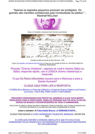 "Apenas os segredos pequenos precisam ser protegidos. Os
grandes são mantidos confidenciais pela incredulidade do público." -
Marshall McLuhan
Clique no Charlatão e Inexistente Saint Germain para Estudar.
Certidão de Óbito do Conde de Saint Germain - 1784
Clique no Charlatão e Inexistente Saint Germain ou clique em sua Certidão de Óbito de 1784 PARA SABER DA
VERDADE VERDADEIRA
Prezado "Chama Violeteiro", vejamos se você é mesmo Sábio ou
Sábia, responda rápido, use a LÓGICA chama violeteiro(a) e
responda:
O que Os Raios Ultravioleta causam para a Natureza e para a
Saúde Humana?
CLIQUE AQUI PARA LER A RESPOSTA:
A FARSA DA a Mentira e a Farsa da a Mentira e a Farsa da Chama Violeta é uma Farsa é
uma Farsa - FAZ É MAL PARA VOCÊ E A NATUREZA!
PREVISÕES VERDADEIRAS DOS PROFETAS JEREMIAS E ELIAS TOTALMENTE
TRADUZIDAS PARA O PORTUGUÊS, SAIBA DA VERDADE QUE FOI OCULTA PELOS
DONOS DO MUNDO E ESCRAVIZADORES DE TODA A HUMANIDADE.
POR FAVOR AO ABRIR A PÁGINA AGUARDE CARREGAR TODAS AS IMAGENS, VALE A PENA AGUARDAR POIS
OS FATOS SÃO REAIS E É A ÚLTIMA PALAVRA PARA A HUMANIDADE DA TERRA.
Leiam e estudem: A Fraternidade Branca...A VERDADE É ESTA...
CLIQUE PARA BAIXAR O LIVRO VERDADEIRO TALMUD DE JMMANUEL ZIPADO EM
PDF.
O LIVRO QUE CONTÉM A VERDADE ABSOLUTA E QUE FOI OCULTA DA
HUMANIDADE PELOS PEDÓFILOS E OS PEDERASTAS E ASSASSINOS MENTIROSOS
DO VATICANO/ROMA
Page 78 of 82SERES HUMANOS EXTRATERRESTRES ENSINAM QUE O CRISTIANISMO...
15/12/2007http://www.truth777.00freehost.com/contato10.htm
 