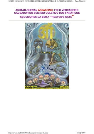 ASHTAR-SHERAN ASSASSINO: FOI O VERDADEIRO
CAUSADOR DO SUICÍDIO COLETIVO DOS FANÁTICOS
SEGUIDORES DA SEITA '"HEAVEN'S GATE"
Page 79 of 82SERES HUMANOS EXTRATERRESTRES ENSINAM QUE O CRISTIANISMO...
15/12/2007http://www.truth777.00freehost.com/contato10.htm
 
