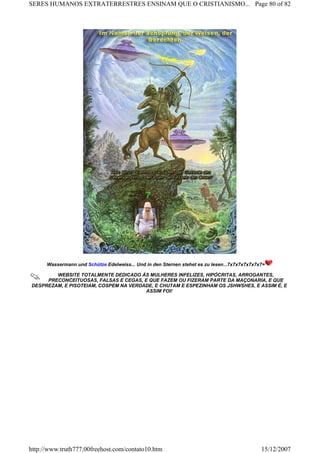 Wassermann und Schütze Edelweiss... Und in den Sternen stehet es zu lesen...7x7x7x7x7x7x7=
WEBSITE TOTALMENTE DEDICADO ÁS MULHERES INFELIZES, HIPÓCRITAS, ARROGANTES,
PRECONCEITUOSAS, FALSAS E CEGAS, E QUE FAZEM OU FIZERAM PARTE DA MAÇONARIA, E QUE
DESPREZAM, E PISOTEIAM, COSPEM NA VERDADE, E CHUTAM E ESPEZINHAM OS JSHWSHES, E ASSIM É, E
ASSIM FOI!
Page 80 of 82SERES HUMANOS EXTRATERRESTRES ENSINAM QUE O CRISTIANISMO...
15/12/2007http://www.truth777.00freehost.com/contato10.htm
 
