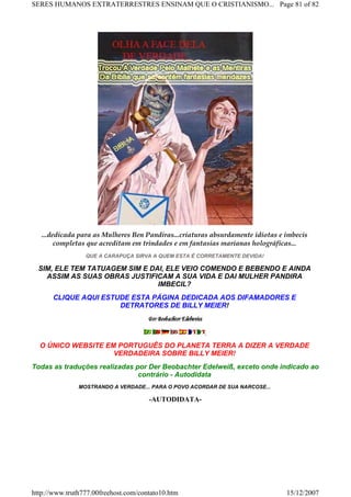 ...dedicada para as Mulheres Ben Pandiras...criaturas absurdamente idiotas e imbecis
completas que acreditam em trindades e em fantasias marianas holográficas...
QUE A CARAPUÇA SIRVA A QUEM ESTA É CORRETAMENTE DEVIDA!
SIM, ELE TEM TATUAGEM SIM E DAI, ELE VEIO COMENDO E BEBENDO E AINDA
ASSIM AS SUAS OBRAS JUSTIFICAM A SUA VIDA E DAI MULHER PANDIRA
IMBECIL?
CLIQUE AQUI ESTUDE ESTA PÁGINA DEDICADA AOS DIFAMADORES E
DETRATORES DE BILLY MEIER!
,
O ÚNICO WEBSITE EM PORTUGUÊS DO PLANETA TERRA A DIZER A VERDADE
VERDADEIRA SOBRE BILLY MEIER!
Todas as traduções realizadas por Der Beobachter Edelweiß, exceto onde indicado ao
contrário - Autodidata
MOSTRANDO A VERDADE... PARA O POVO ACORDAR DE SUA NARCOSE...
-AUTODIDATA-
Page 81 of 82SERES HUMANOS EXTRATERRESTRES ENSINAM QUE O CRISTIANISMO...
15/12/2007http://www.truth777.00freehost.com/contato10.htm
 