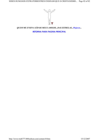 QUEM ME ENSINA SÃO OS MEUS AMIGOS...DAS ESTRELAS...Plejaren...
RETORNA PARA PAGINA PRINCIPAL
Page 82 of 82SERES HUMANOS EXTRATERRESTRES ENSINAM QUE O CRISTIANISMO...
15/12/2007http://www.truth777.00freehost.com/contato10.htm
 