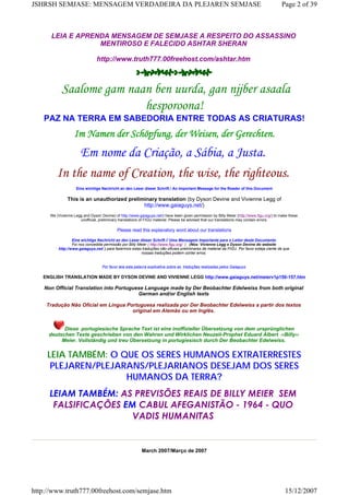 LEIA E APRENDA MENSAGEM DE SEMJASE A RESPEITO DO ASSASSINO
MENTIROSO E FALECIDO ASHTAR SHERAN
http://www.truth777.00freehost.com/ashtar.htm
 Saalome gam naan ben uurda, gan njjber asaala
hesporoona!
PAZ NA TERRA EM SABEDORIA ENTRE TODAS AS CRIATURAS!
Im Namen der Schöpfung, der Weisen, der Gerechten.
Em nome da Criação, a Sábia, a Justa.
In the name of Creation, the wise, the righteous.
Eine wichtige Nachricht an den Leser dieser Schrift / An Important Message for the Reader of this Document
This is an unauthorized preliminary translation (by Dyson Devine and Vivienne Legg of
http://www.gaiaguys.net/)
We (Vivienne Legg and Dyson Devine) of http://www.gaiaguys.net/) have been given permission by Billy Meier (http://www.figu.org/) to make these
unofficial, preliminary translations of FIGU material. Please be advised that our translations may contain errors.
Please read this explanatory word about our translations
Eine wichtige Nachricht an den Leser dieser Schrift // Uma Mensagem Importante para o Leitor deste Documento
Foi nos concedida permissão por Billy Meier ( http://www.figu.org/ ) (Nós: Vivienne Legg e Dyson Devine do website
http://www.gaiaguys.net/ ) para fazermos estas traduções não oficiais preliminares de material da FIGU. Por favor esteja ciente de que
nossas traduções podem conter erros.
Por favor leia esta palavra explicativa sobre as traduções realizadas pelos Gaiaguys
ENGLISH TRANSLATION MADE BY DYSON DEVINE AND VIVIENNE LEGG http://www.gaiaguys.net/meierv1p150-157.htm
Non Official Translation into Portuguese Language made by Der Beobachter Edelweiss from both original
German and/or English texts
Tradução Não Oficial em Língua Portuguesa realizada por Der Beobachter Edelweiss a partir dos textos
original em Alemão ou em Inglês.
Diese portugiesische Sprache Text ist eine inoffizieller Übersetzung von dem ursprünglichen
deutschen Texte geschrieben von den Wahren und Wirklichen Neuzeit-Prophet Eduard Albert ‹‹Billy››
Meier. Vollständig und treu Übersetzung in portugiesisch durch Der Beobachter Edelweiss.
LEIA TAMBÉM: O QUE OS SERES HUMANOS EXTRATERRESTES
PLEJAREN/PLEJARANS/PLEJARIANOS DESEJAM DOS SERES
HUMANOS DA TERRA?
LEIAM TAMBÉM: AS PREVISÕES REAIS DE BILLY MEIER  SEM
FALSIFICAÇÕES EM CABUL AFEGANISTÃO - 1964 - QUO
VADIS HUMANITAS
March 2007/Março de 2007
Page 2 of 39JSHRSH SEMJASE: MENSAGEM VERDADEIRA DA PLEJAREN SEMJASE
15/12/2007http://www.truth777.00freehost.com/semjase.htm
 
