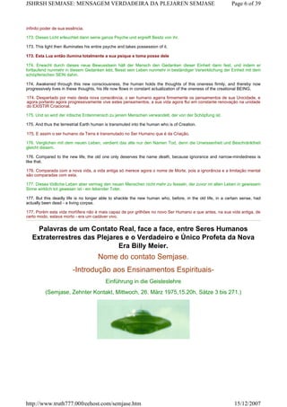 infinito poder de sua essência.
173. Dieses Licht erleuchtet dann seine ganze Psyche und ergreift Besitz von ihr.
173. This light then illuminates his entire psyche and takes possession of it.
173. Esta Luz então ilumina totalmente a sua psique e toma posse dele
174. Erwacht durch dieses neue Bewusstsein hält der Mensch den Gedanken dieser Einheit dann fest, und indem er
fortlaufend nunmehr in diesem Gedanken lebt, fliesst sein Leben nunmehr in beständiger Verwirklichung der Einheit mit dem
schöpferischen SEIN dahin.
174. Awakened through this new consciousness, the human holds the thoughts of this oneness firmly, and thereby now
progressively lives in these thoughts, his life now flows in constant actualization of the oneness of the creational BEING.
174. Despertado por meio desta nova consciência, o ser humano agarra firmemente os pensamentos de sua Unicidade, e
agora portanto agora progressivamente vive estes pensamentos, a sua vida agora flui em constante renovação na unidade
do EXISTIR Criacional.
175. Und so wird der irdische Erdenmensch zu jenem Menschen verwandelt, der von der Schöpfung ist.
175. And thus the terrestrial Earth human is transmuted into the human who is of Creation.
175. E assim o ser humano da Terra é transmutado no Ser Humano que é da Criação.
176. Verglichen mit dem neuen Leben, verdient das alte nur den Namen Tod, denn die Unwissenheit und Beschränktheit
gleicht diesem.
176. Compared to the new life, the old one only deserves the name death, because ignorance and narrow-mindedness is
like that.
176. Comparada com a nova vida, a vida antiga só merece agora o nome de Morte, pois a ignorância e a limitação mental
são comparadas com esta.
177. Dieses tödliche Leben aber vermag den neuen Menschen nicht mehr zu fesseln, der zuvor im alten Leben in gewissem
Sinne wirklich tot gewesen ist - ein lebender Toter.
177. But this deadly life is no longer able to shackle the new human who, before, in the old life, in a certain sense, had
actually been dead - a living corpse.
177. Porém esta vida mortífera não é mais capaz de por grilhões no novo Ser Humano e que antes, na sua vida antiga, de
certo modo, estava morto - era um cadáver vivo.
Palavras de um Contato Real, face a face, entre Seres Humanos
Extraterrestres das Plejares e o Verdadeiro e Único Profeta da Nova
Era Billy Meier.
Nome do contato Semjase.
-Introdução aos Ensinamentos Espirituais-
Einführung in die Geisteslehre
(Semjase, Zehnter Kontakt, Mittwoch, 26. März 1975,15.20h, Sätze 3 bis 271.)
Page 6 of 39JSHRSH SEMJASE: MENSAGEM VERDADEIRA DA PLEJAREN SEMJASE
15/12/2007http://www.truth777.00freehost.com/semjase.htm
 