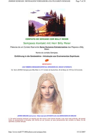 CONTATO DE SEMJASE COM BILLY MEIER
Semjases Kontakt mit Herr Billy Meier
Palavras de um Contato Real entre Seres Humanos Extraterrestres das Plejares e Billy
Meier.
Nome do contato Semjase.
Einführung in die Geisteslehre - Introdução aos Ensinamentos Espirituais
IMPORTANTE!!!
LEIA TAMBÉM A MENSAGEM ESPIRITUAL VERDADEIRA DE: ARAHAT ATHERSATA
De Semi-JSHRSH Semjase para Billy Meier no 10° Contato de Quarta-feira, 26 de Março de 1975 às 3:20 da tarde.
JSHRSH SEMJASE (sem-ya-se) - CIique aqui para ESTUDAR muito mais MENSAGENS DE SEMJASE
3. Os seres humanos possuem um espírito que não morre e nem dorme durante o seu sono mais profundo, ele guarda
todos os pensamentos e emoções; ele informa ao ser humano se seus pensamentos são corretos ou falsos, se ele
aprendeu a prestar atenção.
Page 7 of 39JSHRSH SEMJASE: MENSAGEM VERDADEIRA DA PLEJAREN SEMJASE
15/12/2007http://www.truth777.00freehost.com/semjase.htm
 