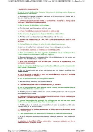 PUDESSEM TER CONHECIMENTO.
53. Und sie konnten die Schrift des Wortes der Wahrheit um die Schöpfung und ihre Gesetze und
Gebote fühlen mit ihren Händen.
53. And they could feel the scriptures of the words of the truth about the Creation and its
laws and directives with their hands.
53. E PARA QUE ELES PUDESSEM SENTIR AS ESCRITURAS A RESPEITO DA CRIAÇÃO E DE
SUAS LEIS E MANDAMENTOS EM SUAS MÃOS.
54. Und sie konnten die Schrift lesen mit ihren Augen.
54. And they could read the scriptures with their eyes.
54. E PARA PUDESSEM LER AS ESCRITURAS COM OS SEUS OLHOS.
55. Und sie konnten die gesprochenen Worte der Schrift hören mit ihren Ohren.
55. And they could hear the spoken word of the scriptures with their ears.
55. E PARA QUE PUDESSEM OUVIR A PALAVRA FALADA DAS ESCRITURAS COM OS SEUS
OUVIDOS.
56. Doch sie fühleten sie nicht, und sie sahen sie nicht, und sie höreten sie nicht.
56. Yet they did not feel them, and they did not see them, and they did not hear them.
56. E AINDA ASSIM, ELES NÃO AS ENXERGARAM E NEM AS OUVIRAM.
57. Denn sie verschlossen ihre Sinne gegenüber der Wahrheit, und sie verschlossen all ihr
Fühlen, und also verschlossen sie ihre Augen und ihre Ohren.
57. Because they closed their minds against the truth, and they closed all their senses and
therefore they closed their eyes and their ears.
57. POIS ELAS FECHARAM AS SUAS MENTES PARA A VERDADE, E FECHARAM OS SEUS
SENTIDOS E SEUS OUVIDOS.
58. Und sie verleugneten die Schöpfung und ihre Gesetze und Gebote, und sie verleugneten den
JHWH und den Propheten also.
58. And they denied Creation and its laws and directives, and they therefore denied the JHWH
and the prophets.
58. E ELAS NEGARAM A CRIAÇÃO, AS SUAS LEIS, E MANDAMENTOS, PORTANTO, NEGARAM
AO JHWH (JSHWSH) E OS PROFETAS.
59. Und sie blieben Unwissende und Verleugner der Wahrheit.
59. And they remain unknowing and deniers of the truth.
59. E ASSIM PERMANECEM IGNORANTES E NEGADORES DA VERDADE.
60. Und sie beschimpfeten den JHWH der Lüge und der Zauberei, und dem Propheten taten sie
ebenso und trachteten ihm nach dem Leben.
60. And they abuse the JHWH with lies and sorcery, and they do likewise with the prophet,
and make attempts on his life.
60. E ABUSAM DO JHWH (JSHWSH) COM MENTIRAS E FEITIÇARIAS, E FAZEM O MESMO COM
O PROFETA, E TENTAM CONTRA A SUA VIDA.
61. Und sie beschimpfeten alle Propheten und verfolgeten sie, auf dass sie ihnen habhaft
würden, und auf dass diese qualvoll des Todes sterben sollten.
61. And they abuse all prophets and persecute them, in order to seize them, and in order
that they would die an agonizing death.
61. E abusam de todos os profetas, os perseguem, de modo a pegá-los, e de modo que tenham
uma morte em agonia.
62. Leben in Lästerlichkeit ward ihnen näher und erfüllender als wahrliches Leben zum SEIN.
62. A life of blasphemy would be closer and more fulfilling to them than a true life towards
BEING.
62. UMA VIDA DE BLASFÊMIA ESTÁ tão próxima deles e mais e mais realizadora para eles do
que a VERDADEIRA VIDA rumo ao SER.
Page 9 of 82SERES HUMANOS EXTRATERRESTRES ENSINAM QUE O CRISTIANISMO E ...
15/12/2007http://www.truth777.00freehost.com/contato10.htm
 