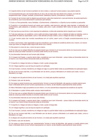 4. O espírito dentro do ser humano é portador do reino criativo, e cada ser humano possui o seu próprio espírito.
5. É incompreensível que o ser humano fale de um céu e de um reino dos céus dentro de si mesmo, ao invés de
simplesmente dizer: Criação, Verdade, Conhecimento, Sabedoria, Espírito, Consciência, e Existência.
6. O anseio do ser humano está na alegria que permanece, pela vida imperecível, a paz permanente, da saúde espiritual e
de consciência, que nunca desvanecem e perduram para sempre.
7. O céu e a Terra perecerão, mas a Verdade, o Conhecimento, a Sabedoria, e o Espírito nunca mudarão ou perecerão.
8. O espírito e a consciência buscam por aquilo que é perfeito, pela harmonia, pela paz, pela cognição, e realização, por
conhecimento, pela sabedoria, a verdade e a beleza, pelo amor, e pelo verdadeiro SER, todos os quais são de absoluta
duração.
9. Tudo isso leva ao que forma o reino espiritual da sabedoria; e todos são existentes dentro daquilo que é criativo.
10. Tudo isso está aqui, em existência, como o gênio de toda a ingenuidade, como a melodia de todas as melodias, como a
capacidade de todas as capacidades, como o mais elevado princípio criativo, como o milagre de todos os milagres.
11. O ser humano pode criar mundos maravilhosos em um sonho, assim como a Criação conscienciosamente cria os
mundos.
12. Para o ser humano, esta capacidade surge da consciência, que é obtida em existência dentro de si mesmo, do mesmo
modo que todos os milagres estão disponíveis dentro de si mesmo.
13. Ele próprio é o reino do céu, o reino do que é criativo.
14. É por isso que os antigos filósofos do passado diziam que o homem é um microcosmo dentro do macrocosmo porque
todas as coisas que estão incluídas no Universo estão dentro do ser humano.
15. As dimensões interiores do ser humano são infinitas
16. A imagem da Criação, o espírito dentro dele, a existência que é sem dimensão – possui todas as dimensões dentro de
si mesmo, e ao mesmo tempo transcende todas as dimensões.
17. O espírito é o milagre de todos os milagres, e todo o poder emerge dele.
18. Um milagre significa o uso da força do espírito em perfeição.
19. O ser humano, contudo, transforma um milagre em algo no qual lhe faltam todas as possibilidades de explicação lógica.
20. Se um ser humano está feliz, a sua felicidade vem de dentro, porque a felicidade é um estado auto criado, nunca a
felicidade é um lugar.
21. A alegria vem da parte de dentro do ser humano, e é criada pelo equilíbrio espiritual.
22. Portanto, tudo vem de dentro.
23. As coisas ou seres humanos que, aparentemente, formam a causa da felicidade, são apenas a ocasião externa para
trazer a felicidade dentro do ser humano expressando a si mesmo, se ele trabalhou espiritualmente nesse sentido.
24. Mas a felicidade é algo que pertence ao ser interior, e é uma característica inseparável da existência do espírito
25. A felicidade e o poder infinitos estão inclusos nesta existência.
14. É por isso que os antigos filósofos do passado diziam que o homem é um microcosmo dentro do macrocosmo porque
todas as coisas que estão incluídas no Universo estão dentro do ser humano.
15. As dimensões interiores do ser humano são infinitas.
16. A imagem da Criação, o espírito dentro dele, a existência que é sem dimensão – possui todas as dimensões dentro de
si mesmo, e ao mesmo tempo transcende todas as dimensões.
17. O espírito é o milagre de todos os milagres, e todo o poder emerge dele.
18. Um milagre significa o uso da força do espírito em perfeição.
19. O ser humano, contudo, transforma um milagre em algo no qual lhe faltam todas as possibilidades de explicação lógica.
20. Se um ser humano está feliz, a sua felicidade vem de dentro, porque a felicidade é um estado auto criado, nunca a
felicidade é um lugar.
21. A alegria vem da parte de dentro do ser humano, e é criada pelo equilíbrio espiritual
22. Portanto, tudo vem de dentro.
23. As coisas ou seres humanos que, aparentemente, formam a causa da felicidade, são apenas a ocasião externa para
trazer a felicidade dentro do ser humano expressando a si mesmo, se ele trabalhou espiritualmente nesse sentido.
Page 8 of 39JSHRSH SEMJASE: MENSAGEM VERDADEIRA DA PLEJAREN SEMJASE
15/12/2007http://www.truth777.00freehost.com/semjase.htm
 