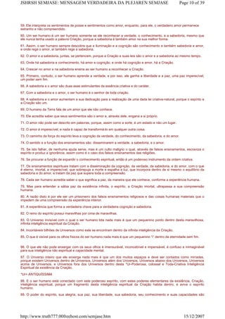 59. Ele interpreta os sentimentos de posse e sentimentos como amor, enquanto, para ele, o verdadeiro amor permanece
estranho e não compreendido.
60. Um ser humano é um ser humano somente se ele reconhecer a verdade, o conhecimento, e a sabedoria, mesmo que
ele nunca tenha usado a palavra Criação, porque a sabedoria é também amor na sua melhor forma.
61. Assim, o ser humano sempre descobre que a iluminação e a cognição são conhecimento e também sabedoria e amor,
e onde rege o amor, aí também rege a sabedoria.
62. O amor e a sabedoria, juntas, se pertencem, porque a Criação e suas leis são o amor e a sabedoria ao mesmo tempo.
63. Onde há sabedoria e conhecimento, há amor e cognição, e onde há cognição e amor, há a Criação.
64. Crescer no amor e na sabedoria ensina ao ser humano a reconhecer a Criação.
65. Primeiro, contudo, o ser humano aprende a verdade, e por isso, ele ganha a liberdade e a paz, uma paz imperecível,
um poder sem fim.
66. A sabedoria e o amor são duas asas estimulantes da essência criativa e do caráter.
67. Com a sabedoria e o amor, o ser humano é o senhor de toda criação.
68. A sabedoria e o amor aumentam a sua dedicação para a realização de uma dada lei criativa-natural, porque o espírito e
a Criação são um.
69. O humano da Terra fala de um amor que ele não conhece.
70. Ele acredita saber que seus sentimentos são o amor e, através dele, engana a si próprio.
71. O amor não pode ser descrito em palavras, porque, assim como a sorte, é um estado e não um lugar.
72. O amor é imperecível, e nada é capaz de transformá-lo em qualquer outra coisa.
73. O caminho da força do espírito leva a cognição da verdade, do conhecimento, da sabedoria, e do amor.
74. O sentido e a função dos ensinamentos são: disseminarem a verdade, a sabedoria, e o amor.
75. Se isto falhar, de nenhuma ajuda serve, mas é um culto maligno o qual, através de falsos ensinamentos, escraviza o
espírito e produz a ignorância, assim como é o caso dos falsos ensinamentos das religiões.
76. Se procurar a função de expandir o conhecimento espiritual, então é um poderoso instrumento da ordem criativa.
77. Os ensinamentos espirituais tratam com a disseminação da cognição, da verdade, da sabedoria, e do amor, com o que
é eterno, imortal, e imperecível, que sobrepuja a morte e espalha a luz, que incorpora dentro de si mesmo o equilíbrio da
sabedoria e do amor, e tratam da paz que supera toda a compreensão.
78. Cada ser humano acredita saber o que significa a paz, da maneira que ele conhece, conforme a experiência humana.
79. Mas para entender a sábia paz da existência infinita, o espírito, a Criação imortal, ultrapassa a sua compreensão
humana.
80. A razão disto é por ele ser um prisioneiro dos falsos ensinamentos religiosos e das coisas humanas materiais que o
impedem de uma compreensão da experiência interior.
81. A experiência que forma a verdadeira chave para a verdadeira cognição e sabedoria.
82. O reino do espírito possui maravilhas por cima de maravilhas.
83. O Universo invisível com o qual o ser humano lida nada mais é que um pequenino ponto dentro desta maravilhosa,
infinita inteligência espiritual da Criação.
84. Incontáveis bilhões de Universos como este se encontram dentro da infinita inteligência da Criação.
85. O que é visível para os olhos físicos do ser humano nada mais é que um pequenino “i” dentro da eternidade sem fim.
86. O que ele não pode enxergar com os seus olhos é imensurável, inconcebível e impensável, é confuso e inimaginável
para sua inteligência não espiritual e capacidade mental.
87. O Universo inteiro que ele enxerga nada mais é que um dos muitos espaços e deve ser contados como miríades,
porque existem Universos dentro de Universos, Universos além dos Universos, Universos abaixo dos Universos, Universos
acima de Universos, e Universos fora dos Universos dentro desta *Ur-Poderosa, colossal e Toda-Criativa Inteligência
Espiritual da existência da Criação.
*Ur= ANTIQUÍSSIMA
88. E o ser humano está conectado com este poderoso espírito, com estes poderes elementares da existência, Criação,
inteligência espiritual, porque um fragmento desta inteligência espiritual da Criação habita dentro, e aviva o espírito
humano.
89. O poder do espírito, sua alegria, sua paz, sua liberdade, sua sabedoria, seu conhecimento e suas capacidades são
Page 10 of 39JSHRSH SEMJASE: MENSAGEM VERDADEIRA DA PLEJAREN SEMJASE
15/12/2007http://www.truth777.00freehost.com/semjase.htm
 