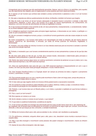 inimagináveis para as pessoas que são espiritualmente ignorantes, ilógicas, para os críticos e os sabichões; para aqueles
que são dependentes das religiões; para os degenerados e outras pessoas que foram desencaminhadas.
90. E apenas um ser humano que conhece esta verdade e produz conhecimento e sabedoria e amor, é um ser humano
abençoado.
91. Ele sabe a resposta aos últimos questionamentos da ciência, da filosofia, e também do humano que imagina.
92. Mas de modo a ser tornar um tal ser humano abençoado é necessário buscar e encontrar a verdade, e dela obter
conhecimento, sabedoria, e amor, pois o ser humano só é capaz de crescer espiritualmente, em conhecimento, em
sabedoria, e em amor de onde ele será libertado de todas as fragilidades humanas.
93. O ser humano é iluminado e livre somente se ele, em seus pensamentos, incessantemente, e constantemente, habitar-
se na infinita realidade criativo-espiritual.
94. A inteligência espiritual é iluminada pelos princípios legais espirituais, e direcionados ao ser criativo, a perfeição e o
poder do que é propriamente criativo.
95. Isto em contraste à inteligência humana, porque, a consciência humana geralmente cuida das coisas simples do mundo
material.
96. Como conseqüência, o ser humano está restrito e em desvantagem em todas as direções; ele até mesmo deixa-se
capturar, suprimir-se, ser atormentado, e torturado, por todas as formas possíveis de infortúnios, fragilidades, e
escravização.
97. Portanto, uma auto análise do indivíduo humano é um dos métodos essenciais para se encontrar a verdade e caminhar
pela senda da evolução espiritual.
98. Portanto, é necessário que o ser humano constantemente examine os seus pensamentos e possa ver de que tipo eles
são.
99. Ele deve estar atento ao fato de que, no final, ele é sempre levado, direcionado e determinado pelos princípios e
realidades criativos-filosóficas, e pelas leis criativas-naturais.
100. Dentro dos seres humanos deve reinar um contínuo sentimento consciente de pertencer ao que é criativo com o seu
hálito essencial espiritual, e seu SER essencial espiritual.
101. Deve ser espiritualmente claro para ele que o seu SER essencial espiritual é inseparavelmente um com o que é
Criativo, de modo que ele possa nessa percepção ultrapassar o mundo material externo
102. Esta Verdade Filosófica-Criativa e a Cognição devem ser sempre as primeiras de todas a regerem o pensamento
humano, o sentimento, e a ação.
103. Pois somente aquele que é um com o espírito pode reconhecer e fazer o bem em longo prazo, porque ele possui as
possibilidades da Criação dentro si mesmo.
104. E mais nada que seja negativo dentro do Universo infinito poderá tocá-lo e escravizá-lo novamente.
105. Em acréscimo à esta consciência criativo-filosófica vem a prática, dinâmica, criativa, ou seja, a consciência mística
que consiste da percepção de uma realidade una em todas as coisas.
106. Portanto, o ser humano deve ser um filósofo prático, e um místico, e perceber a realidade em suas formas mutáveis e
passageiras.
107. Pois, o que é um ser humano?
108. Ele é apenas um número e um nome.
109. Se for retirado o nome e o número do ser humano, o que restará?
110. O que resta é a essência fundamental, a existência do espírito.
111. O ser humano que falhar em enxergar isso será levado para lá e para cá pelo menor sopro de ar, sem esperança de
ser resgatado; ele irá sempre estar se esforçando em encontrar um local firme em algum lugar que, contudo, nunca lhe será
oferecido, a não ser que busque por ele, e encontre, a verdade fundamental.
112. Bilhões de humanos olham para o alto, para as estrelas no céu, contudo, sem resultados ou percepções.
113. Os astrônomos, entretanto, enquanto olham para o alto, para o céu, descobrem novos mundos e escrevem livros a
respeito deles.
114. Mas o que eles enxergam e reconhecem outras pessoas não podem enxergar e reconhecerem, mesmo se olharem
para o alto.
115. Apesar de seus olhos enxergarem, elas são cegas.
Page 11 of 39JSHRSH SEMJASE: MENSAGEM VERDADEIRA DA PLEJAREN SEMJASE
15/12/2007http://www.truth777.00freehost.com/semjase.htm
 