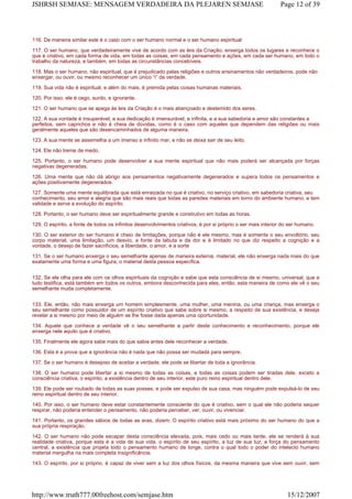 116. De maneira similar este é o caso com o ser humano normal e o ser humano espiritual:
117. O ser humano, que verdadeiramente vive de acordo com as leis da Criação, enxerga todos os lugares e reconhece o
que é criativo, em cada forma de vida, em todas as coisas, em cada pensamento e ações, em cada ser humano, em todo o
trabalho da natureza, e também, em todas as circunstâncias concebíveis.
118. Mas o ser humano, não espiritual, que é prejudicado pelas religiões e outros ensinamentos não verdadeiros, pode não
enxergar, ou ouvir, ou mesmo reconhecer um único “i” da verdade.
119. Sua vida não é espiritual, e além do mais, é premida pelas coisas humanas materiais.
120. Por isso, ele é cego, surdo, e ignorante.
121. O ser humano que se apega às leis da Criação é o mais abençoado e destemido dos seres.
122. A sua vontade é insuperável, a sua dedicação é imensurável, e infinita, e a sua sabedoria e amor são constantes e
perfeitos, sem caprichos e não é cheia de dúvidas, como é o caso com aqueles que dependem das religiões ou mais
geralmente aqueles que são desencaminhados de alguma maneira.
123. A sua mente se assemelha a um imenso e infinito mar, e não se deixa sair de seu leito.
124. Ele não treme de medo.
125. Portanto, o ser humano pode desenvolver a sua mente espiritual que não mais poderá ser alcançada por forças
negativas degeneradas.
126. Uma mente que não dá abrigo aos pensamentos negativamente degenerados e supera todos os pensamentos e
ações positivamente degenerados.
127. Somente uma mente equilibrada que está enraizada no que é criativo, no serviço criativo, em sabedoria criativa, seu
conhecimento, seu amor e alegria que são mais reais que todas as paredes materiais em torno do ambiente humano, e tem
validade e serve a evolução do espírito.
128. Portanto, o ser humano deve ser espiritualmente grande e construtivo em todas as horas.
129. O espírito, a fonte de todos os infinitos desenvolvimentos criativos, é por si próprio o ser mais interior do ser humano.
130. O ser exterior do ser humano é cheio de limitações, porque não é ele mesmo, mas é somente o seu envoltório, seu
corpo material, uma limitação, um desvio, a fonte da labuta e da dor e é limitado no que diz respeito a cognição e a
vontade, o desejo de fazer sacrifícios, a liberdade, o amor, e a sorte
131. Se o ser humano enxerga o seu semelhante apenas de maneira externa, material, ele não enxerga nada mais do que
exatamente uma forma e uma figura, o material desta pessoa específica.
132. Se ele olha para ele com os olhos espirituais da cognição e sabe que esta consciência de si mesmo, universal, que a
tudo testifica, está também em todos os outros, embora desconhecida para eles, então, esta maneira de como ele vê o seu
semelhante muda completamente.
133. Ele, então, não mais enxerga um homem simplesmente, uma mulher, uma menina, ou uma criança, mas enxerga o
seu semelhante como possuidor de um espírito criativo que sabe sobre si mesmo, a respeito de sua existência, e deseja
revelar a si mesmo por meio de alguém se lhe fosse dada apenas uma oportunidade.
134. Aquele que conhece a verdade vê o seu semelhante a partir deste conhecimento e reconhecimento, porque ele
enxerga nele aquilo que é criativo.
135. Finalmente ele agora sabe mais do que sabia antes dele reconhecer a verdade.
136. Esta é a prova que a ignorância não é nada que não possa ser mudada para sempre.
137. Se o ser humano é desejoso de aceitar a verdade, ele pode se libertar de toda a ignorância.
138. O ser humano pode libertar a si mesmo de todas as coisas, e todas as coisas podem ser tiradas dele, exceto a
consciência criativa, o espírito, a existência dentro de seu interior, este puro reino espiritual dentro dele.
139. Ele pode ser roubado de todas as suas posses, e pode ser expulso de sua casa, mas ninguém pode expulsá-lo de seu
reino espiritual dentro de seu interior.
140. Por isso, o ser humano deve estar constantemente consciente do que é criativo, sem o qual ele não poderia sequer
respirar, não poderia entender o pensamento, não poderia perceber, ver, ouvir, ou vivenciar.
141. Portanto, os grandes sábios de todas as eras, dizem: O espírito criativo está mais próximo do ser humano do que a
sua própria respiração.
142. O ser humano não pode escapar desta consciência elevada, pois, mais cedo ou mais tarde, ele se renderá à sua
realidade criativa, porque esta é a vida de sua vida, o espírito de seu espírito, a luz de sua luz, a força do pensamento
central, a existência que projeta todo o pensamento humano de longe, contra o qual todo o poder do intelecto humano
material mergulha na mais completa insignificância.
143. O espírito, por si próprio, é capaz de viver sem a luz dos olhos físicos, da mesma maneira que vive sem ouvir, sem
Page 12 of 39JSHRSH SEMJASE: MENSAGEM VERDADEIRA DA PLEJAREN SEMJASE
15/12/2007http://www.truth777.00freehost.com/semjase.htm
 