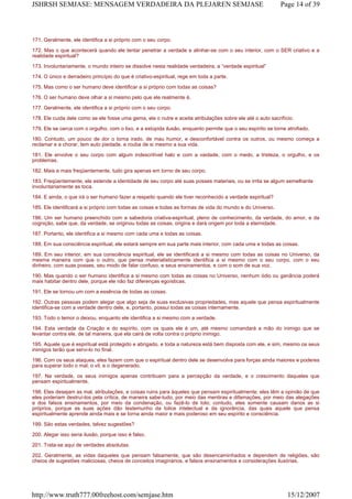 171. Geralmente, ele identifica a si próprio com o seu corpo.
172. Mas o que acontecerá quando ele tentar penetrar a verdade e alinhar-se com o seu interior, com o SER criativo e a
realidade espiritual?
173. Involuntariamente, o mundo inteiro se dissolve nesta realidade verdadeira, a “verdade espiritual”
174. O único e derradeiro princípio do que é criativo-espiritual, rege em toda a parte.
175. Mas como o ser humano deve identificar a si próprio com todas as coisas?
176. O ser humano deve olhar a si mesmo pelo que ele realmente é.
177. Geralmente, ele identifica a si próprio com o seu corpo.
178. Ele cuida dele como se ele fosse uma gema, ele o nutre e aceita atribulações sobre ele até o auto sacrifício.
179. Ele se cerca com o orgulho, com o lixo, e a estúpida ilusão, enquanto permite que o seu espírito se torne atrofiado.
180. Contudo, um pouco de dor o torna irado, de mau humor, e desconfortável contra os outros, ou mesmo começa a
reclamar e a chorar, tem auto piedade, e rouba de si mesmo a sua vida.
181. Ele envolve o seu corpo com algum indescritível halo e com a vaidade, com o medo, a tristeza, o orgulho, e os
problemas.
182. Mais e mais freqüentemente, tudo gira apenas em torno de seu corpo.
183. Freqüentemente, ele estende a identidade de seu corpo até suas posses materiais, ou se irrita se algum semelhante
involuntariamente as toca.
184. E ainda, o que irá o ser humano fazer a respeito quando ele tiver reconhecido a verdade espiritual?
185. Ele identificará a si próprio com todas as coisas e todas as formas de vida do mundo e do Universo.
186. Um ser humano preenchido com a sabedoria criativa-espiritual, pleno de conhecimento, da verdade, do amor, e da
cognição, sabe que, da verdade, se originou todas as coisas, origina e dará origem por toda a eternidade.
187. Portanto, ele identifica a si mesmo com cada uma e todas as coisas.
188. Em sua consciência espiritual, ele estará sempre em sua parte mais interior, com cada uma e todas as coisas.
189. Em seu interior, em sua consciência espiritual, ele se identificará a si mesmo com todas as coisas no Universo, da
mesma maneira com que o outro, que pensa materialisticamente identifica a si mesmo com o seu corpo, com o seu
dinheiro, com suas posses, seu modo de falar confuso, e seus ensinamentos, e com o som de sua voz.
190. Mas quando o ser humano identifica a si mesmo com todas as coisas no Universo, nenhum ódio ou ganância poderá
mais habitar dentro dele, porque ele não faz diferenças egoísticas.
191. Ele se tornou um com a essência de todas as coisas.
192. Outras pessoas podem alegar que algo seja de suas exclusivas propriedades, mas aquele que pensa espiritualmente
identifica-se com a verdade dentro dele, e, portanto, possui todas as coisas internamente.
193. Todo o temor o deixou, enquanto ele identifica a si mesmo com a verdade.
194. Esta verdade da Criação e do espírito, com os quais ele é um, até mesmo comandará a mão do inimigo que se
levantar contra ele, de tal maneira, que ela cairá de volta contra o próprio inimigo.
195. Aquele que é espiritual está protegido e abrigado, e toda a natureza está bem disposta com ele, e sim, mesmo os seus
inimigos terão que servi-lo no final.
196. Com os seus ataques, eles fazem com que o espiritual dentro dele se desenvolva para forças ainda maiores e poderes
para superar todo o mal, o vil, e o degenerado.
197. Na verdade, os seus inimigos apenas contribuem para a percepção da verdade, e o crescimento daqueles que
pensam espiritualmente.
198. Eles desejam as mal, atribulações, e coisas ruins para àqueles que pensam espiritualmente; eles têm a opinião de que
eles poderiam destruí-los pela crítica, de maneira sabe-tudo, por meio das mentiras e difamações, por meio das alegações
e dos falsos ensinamentos, por meio da condenação, ou fazê-lo de tolo; contudo, eles somente causam danos as si
próprios, porque as suas ações dão testemunho da tolice intelectual e da ignorância, das quais aquele que pensa
espiritualmente aprende ainda mais e se torna ainda maior e mais poderoso em seu espírito e consciência.
199. São estas verdades, talvez sugestões?
200. Alegar isso seria ilusão, porque isso é falso.
201. Trata-se aqui de verdades absolutas.
202. Geralmente, as vidas daqueles que pensam falsamente, que são desencaminhados e dependem de religiões, são
cheios de sugestões maliciosas, cheios de conceitos imaginários, e falsos ensinamentos e considerações ilusórias.
Page 14 of 39JSHRSH SEMJASE: MENSAGEM VERDADEIRA DA PLEJAREN SEMJASE
15/12/2007http://www.truth777.00freehost.com/semjase.htm
 
