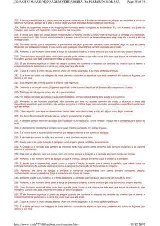 203. A única possibilidade e o único meio de superar estes danos é fundamentalmente reconhecer as verdades e abolir os
adornos humanos, apegar-se à elas e deixar reger as mais elevadas forças criativas-espirituais.
204. Todas as sugestões irreais e as imaginações humanas serão corrigidas ao se declarar: Eu, um humano, sou parte da
Criação, que, como um fragmento, como espírito, me dá a vida.
205. E ainda que todas as coisas sejam imaginações e ilusões, exceto a força criativa-espiritual, a verdade e a realidade,
este conhecimento não diminui absolutamente o anseio que o humano se desenvolva nesta vida, mas ela o levará à alturas
inimagináveis.
206. Somente aquilo que é verdadeiro, e permanece verdade, pode ser validado como verdade; algo no qual se possa
depender por toda a eternidade, e que nunca, sob qualquer circunstância jamais necessite de revisão.
218. Portanto, o ser humano deve obter a força da sabedoria criativa, e deve procurar por sua luz em seu próprio espírito.
219. O ser humano espiritual sabe muito bem que ele pode mover a sua mão numa sala sem que toque na miríade do que
é criativo, porque isto está presente em todas as eras e espaços.
220. O ser humano espiritual é cheio de alegria quando ele conhece a respeito da verdade do criativo que é eterno e
indescritivelmente poderoso e o cerca por onde quer que ele ande.
221. O que é criativo é cheio de paz eterna, cheio de infinita cognição, e da mais perfeita perfeição.
222. É a fonte de todos os milagres da mais elevada consciência espiritual que está presente em todos os lugares, por
dentro e por fora.
223. Sua alegria é tão infinita quanto à própria vida espiritual.
224. De modo a alcançar rápido progresso espiritual, o ser humano espiritual vê toda e cada coisa como criativa.
225. Tão logo ele vê alguma coisa, ele vê o que é criativo.
226. Por detrás de todas as coisas e suas manifestações, sempre estará diante dele aquilo que é criativo.
227. Portanto, o ser humano espiritual, não caminha por este ou aquele caminho de modo a alcançar a mais alta
experiência espiritual; pelo contrário, ele sempre encontra o melhor lugar para acumular percepção e experiência onde quer
que ele esteja.
228. O seu espírito, que deve se desenvolver dentro dele, está dentro dele, e não em algum outro lugar qualquer.
229. Ele deve desenvolvê-lo através de seu próprio pensamento e ações.
207. A verdade jamais deve ser ajustada para qualquer outra época ou novos tempos, porque ela é constante para todas as
eras.
208. É eternamente constante e sempre será igual, mesmo se falada em outras línguas.
209. É a rocha sobre a qual se pode construir por tempos eternos e em todos os espaços.
210. A verdade era antes da vida, e a verdade o será também depois dela.
211. Aquilo que é de curta duração é perigoso, uma engano grave, um falso ensinamento.
212. A Criação e a verdade são sempre as mesmas tanto hoje assim como amanhã, são sempre imutáveis e de valores
eternos e constantes.
213. Elas não se alteram, nem em nome, nem em forma, porque a Criação e a verdade são sem nomes ou formas.
214. Portanto, o ser humano deve se apegar ao que é criativo, porque somente o que é criativo é a verdade.
215. É aquilo que é imperecível, assim como a própria Criação; é aquilo que é eterno e perfeito, que valem todos os
esforços humanos da vontade, porque próximo à ela o ser humano não se torna presa do engano.
216. Portanto, ele deve se apegar a verdade e tornar-se imperturbável com calma sempre constante, alegria,
conhecimento, amor e sabedoria, força e sabedoria em todas as coisas.
217. Somente aquilo que é criativo, e infinita sabedoria, e verdade, com as quais não existe um só iota de erro.
218. Portanto, o ser humano deve obter a força da sabedoria criativa, e deve procurar por sua luz em seu próprio espírito.
219. O ser humano espiritual sabe muito bem que ele pode mover a sua mão numa sala sem que toque na miríade do que
é criativo, porque isto está presente em todas as eras e espaços.
220. O ser humano espiritual é cheio de alegria quando ele conhece a respeito da verdade do criativo que é eterno e
indescritivelmente poderoso e o cerca por onde quer que ele ande.
221. O que é criativo é cheio de paz eterna, cheio de infinita cognição, e da mais perfeita perfeição.
222. É a fonte de todos os milagres da mais elevada consciência espiritual que está presente em todos os lugares, por
dentro e por fora.
Page 15 of 39JSHRSH SEMJASE: MENSAGEM VERDADEIRA DA PLEJAREN SEMJASE
15/12/2007http://www.truth777.00freehost.com/semjase.htm
 