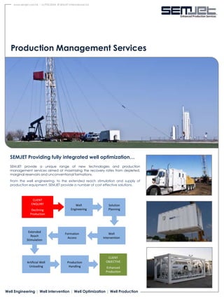 www.semjet.com.hk - SJ.PDS.002A © SEMJET International Ltd.




   Production Management Services




  SEMJET Providing fully integrated well optimization…
  SEMJET provide a unique range of new technologies and production
  management services aimed at maximizing the recovery rates from depleted,
  marginal reservoirs and unconventional formations.
  From the well engineering, to the extended reach stimulation and supply of
  production equipment, SEMJET provide a number of cost effective solutions.



                  CLIENT
                 ENQUIRY                           Well              Solution
                 Declining                      Engineering          Planning
                Production




               Extended
                                            Formation                 Well
                 Reach
                                              Access              Intervention
              Stimulation




                                                                     CLIENT
              Artificial Well                Production             OBJECTIVE
               Unloading                      Handling             Enhanced
                                                                   Production




Well Engineering | Well Intervention | Well Optimization | Well Production
 