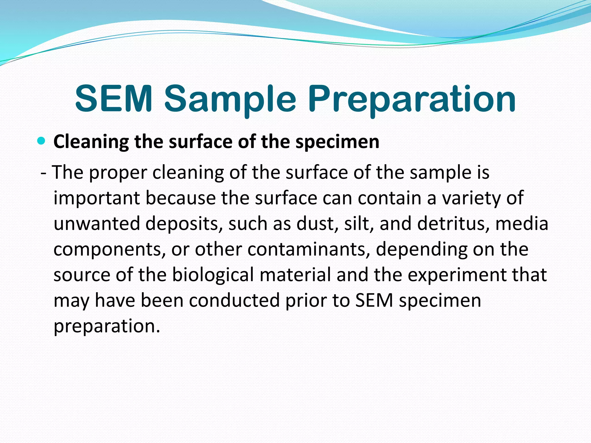 SEM Sample Preparation
 Cleaning the surface of the specimen
- The proper cleaning of the surface of the sample is
  important because the surface can contain a variety of
  unwanted deposits, such as dust, silt, and detritus, media
  components, or other contaminants, depending on the
  source of the biological material and the experiment that
  may have been conducted prior to SEM specimen
  preparation.
 
