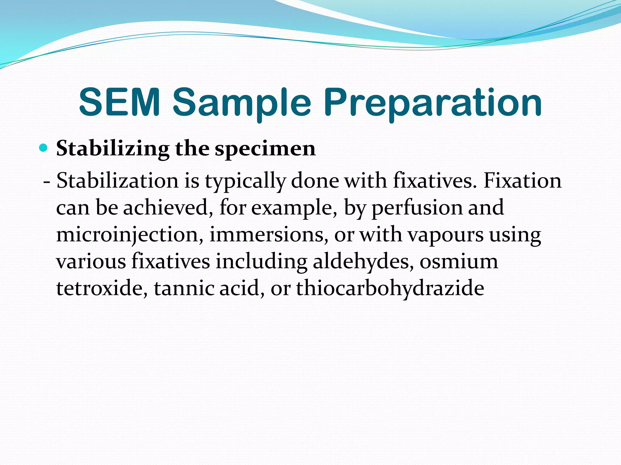 SEM Sample Preparation
 Stabilizing the specimen
- Stabilization is typically done with fixatives. Fixation
  can be achieved, for example, by perfusion and
  microinjection, immersions, or with vapours using
  various fixatives including aldehydes, osmium
  tetroxide, tannic acid, or thiocarbohydrazide
 
