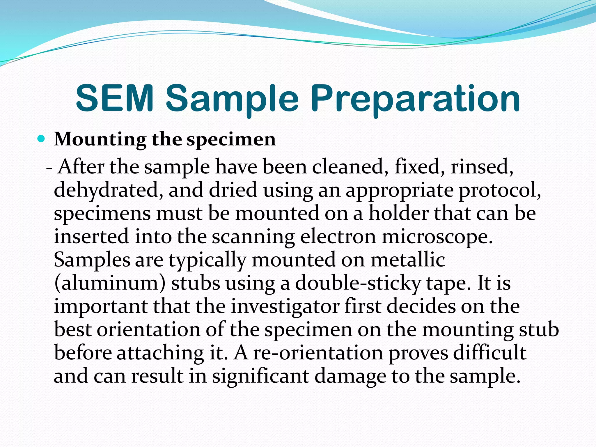 SEM Sample Preparation
 Mounting the specimen
- After the sample have been cleaned, fixed, rinsed,
 dehydrated, and dried using an appropriate protocol,
 specimens must be mounted on a holder that can be
 inserted into the scanning electron microscope.
 Samples are typically mounted on metallic
 (aluminum) stubs using a double-sticky tape. It is
 important that the investigator first decides on the
 best orientation of the specimen on the mounting stub
 before attaching it. A re-orientation proves difficult
 and can result in significant damage to the sample.
 