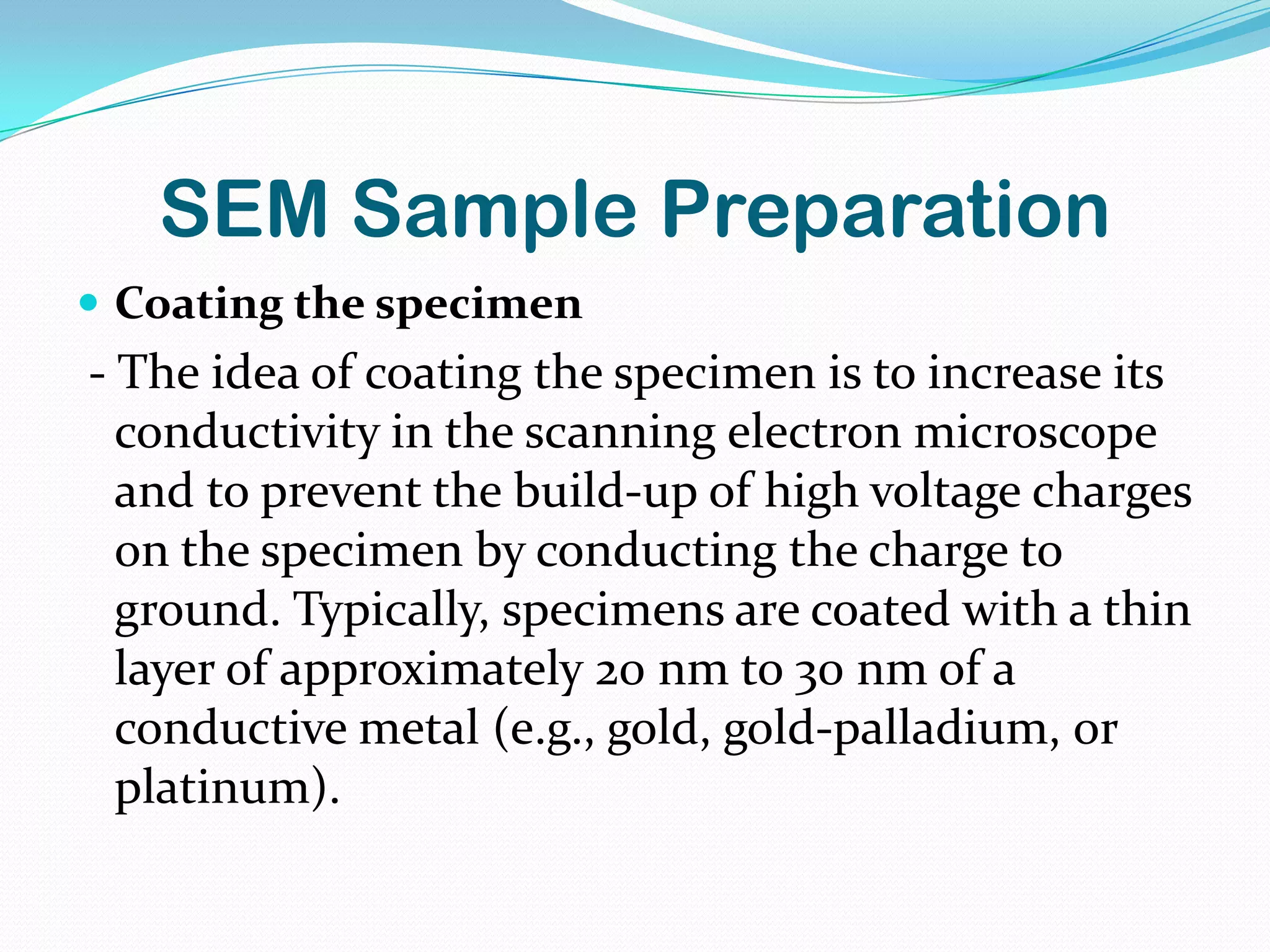 SEM Sample Preparation
 Coating the specimen
- The idea of coating the specimen is to increase its
  conductivity in the scanning electron microscope
  and to prevent the build-up of high voltage charges
  on the specimen by conducting the charge to
  ground. Typically, specimens are coated with a thin
  layer of approximately 20 nm to 30 nm of a
  conductive metal (e.g., gold, gold-palladium, or
  platinum).
 