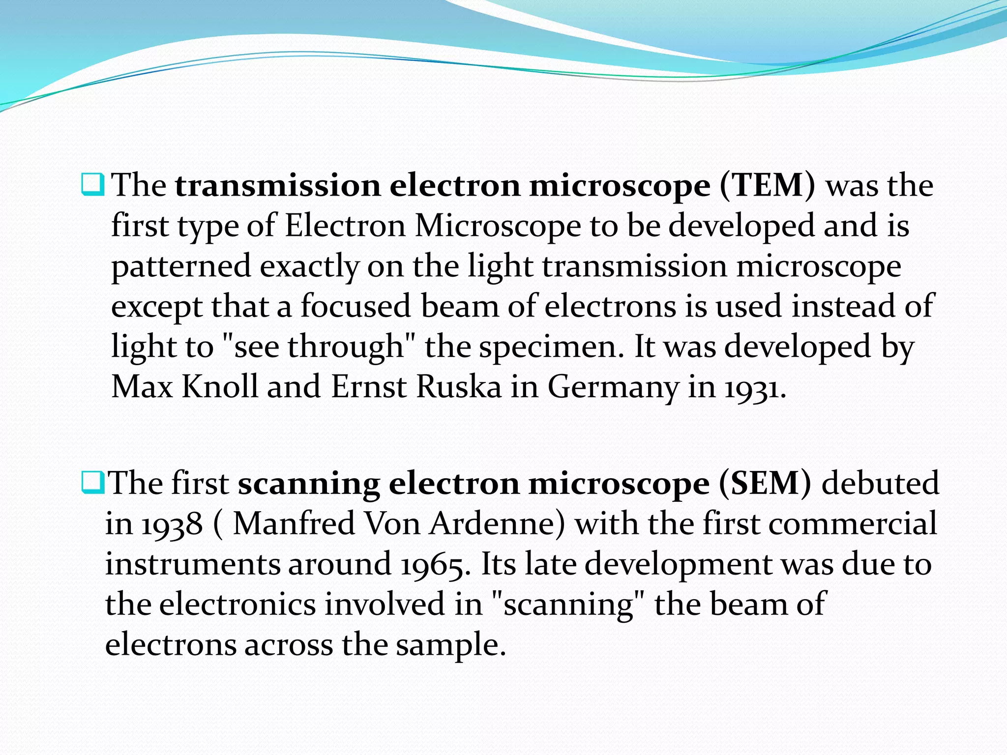  The transmission electron microscope (TEM) was the
 first type of Electron Microscope to be developed and is
 patterned exactly on the light transmission microscope
 except that a focused beam of electrons is used instead of
 light to "see through" the specimen. It was developed by
 Max Knoll and Ernst Ruska in Germany in 1931.

The first scanning electron microscope (SEM) debuted
 in 1938 ( Manfred Von Ardenne) with the first commercial
 instruments around 1965. Its late development was due to
 the electronics involved in "scanning" the beam of
 electrons across the sample.
 