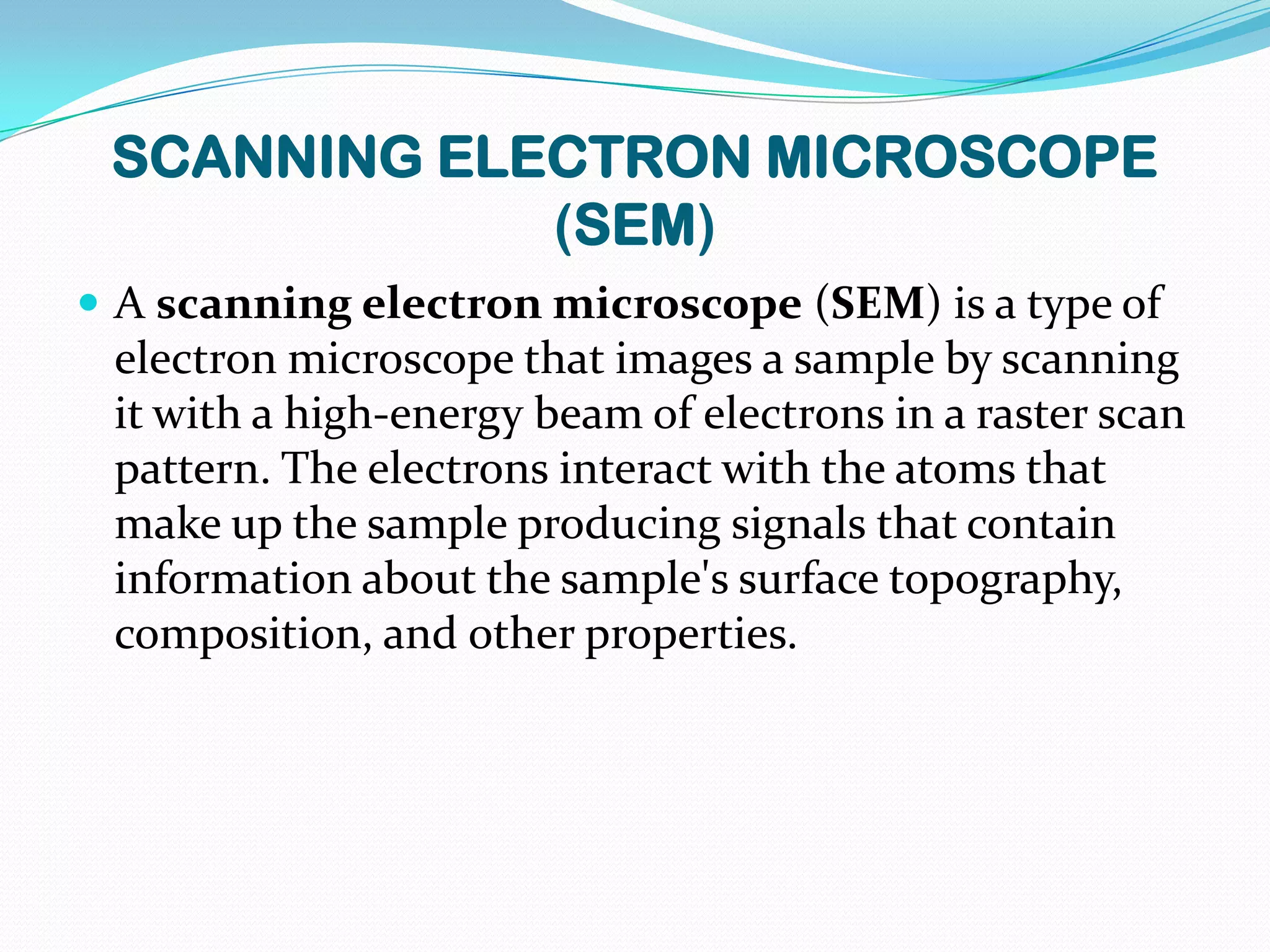 SCANNING ELECTRON MICROSCOPE
             (SEM)
 A scanning electron microscope (SEM) is a type of
 electron microscope that images a sample by scanning
 it with a high-energy beam of electrons in a raster scan
 pattern. The electrons interact with the atoms that
 make up the sample producing signals that contain
 information about the sample's surface topography,
 composition, and other properties.
 