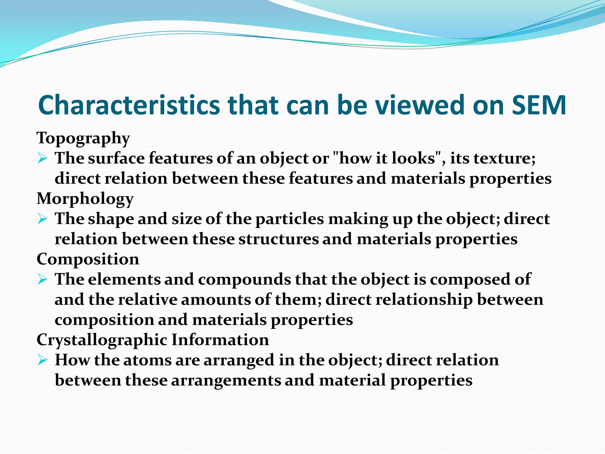 Characteristics that can be viewed on SEM
Topography
 The surface features of an object or "how it looks", its texture;
  direct relation between these features and materials properties
Morphology
 The shape and size of the particles making up the object; direct
  relation between these structures and materials properties
Composition
 The elements and compounds that the object is composed of
  and the relative amounts of them; direct relationship between
  composition and materials properties
Crystallographic Information
 How the atoms are arranged in the object; direct relation
  between these arrangements and material properties
 