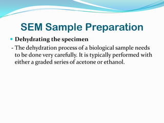 SEM Sample Preparation
 Dehydrating the specimen
- The dehydration process of a biological sample needs
  to be done very carefully. It is typically performed with
  either a graded series of acetone or ethanol.
 