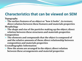 Characteristics that can be viewed on SEM
Topography
 The surface features of an object or "how it looks", its texture;
  direct relation between these features and materials properties
Morphology
 The shape and size of the particles making up the object; direct
  relation between these structures and materials properties
Composition
 The elements and compounds that the object is composed of
  and the relative amounts of them; direct relationship between
  composition and materials properties
Crystallographic Information
 How the atoms are arranged in the object; direct relation
  between these arrangements and material properties
 