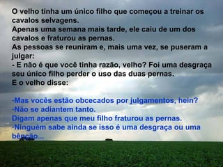 O velho tinha um único filho que começou a treinar os cavalos selvagens. Apenas uma semana mais tarde, ele caiu de um dos cavalos e fraturou as pernas.  As pessoas se reuniram e, mais uma vez, se puseram a julgar: - E não é que você tinha razão, velho? Foi uma desgraça seu único filho perder o uso das duas pernas. E o velho disse:  Mas vocês estão obcecados por julgamentos, hein?  Não se adiantem tanto. Digam apenas que meu filho fraturou as pernas.  Ninguém sabe ainda se isso é uma desgraça ou uma bênção... 