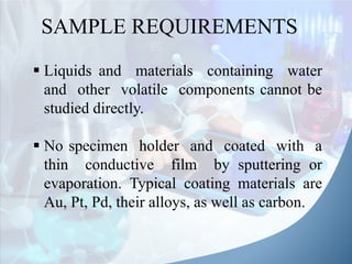 SAMPLE REQUIREMENTS
 Liquids and materials containing water
and other volatile components cannot be
studied directly.
 No specimen holder and coated with a
thin conductive film by sputtering or
evaporation. Typical coating materials are
Au, Pt, Pd, their alloys, as well as carbon.
 