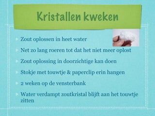 Kristallen kweken
Zout oplossen in heet water

Net zo lang roeren tot dat het niet meer oplost

Zout oplossing in doorzichtige kan doen

Stokje met touwtje & paperclip erin hangen

2 weken op de vensterbank

Water verdampt zoutkristal blijft aan het touwtje
zitten
 