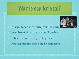 Wat is een kristal?


Dit zijn stenen met een bijzondere vorm

Vorm hangt af van de omstandigheden

Hebben ruimte nodig om te groeien

Ontstaan uit mineralen die kristalliseren
 