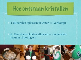 Hoe ontstaan kristallen

1. Mineralen oplossen in water => verdampt



2. Een vloeistof laten afkoelen => moleculen
gaan in rijtjes liggen
 
