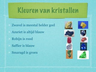 Kleuren van kristallen

Zwavel is meestal helder geel

Azuriet is altijd blauw

Robijn is rood

Saffier is blauw

Smaragd is groen
 